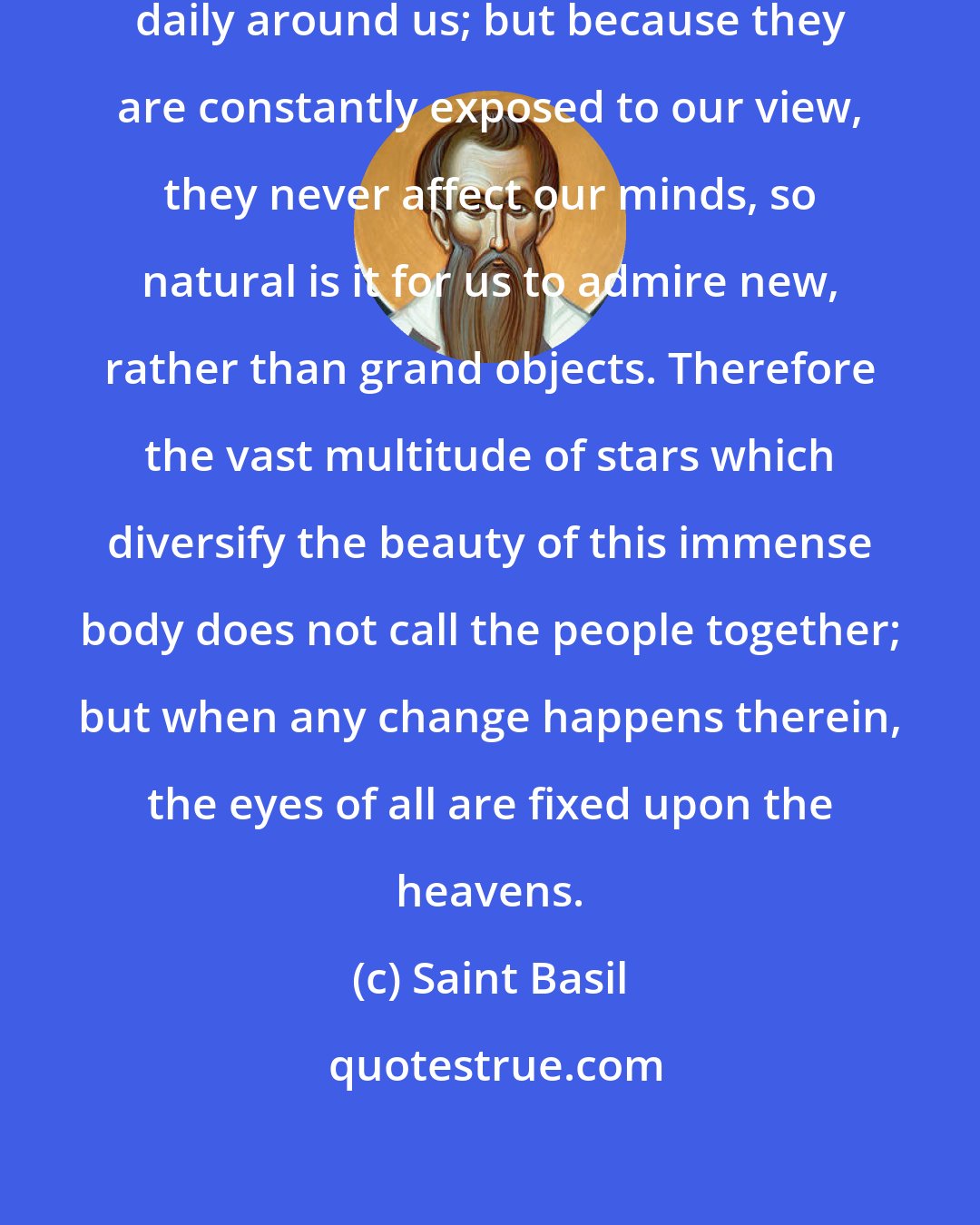 Saint Basil: All these stupendous objects are daily around us; but because they are constantly exposed to our view, they never affect our minds, so natural is it for us to admire new, rather than grand objects. Therefore the vast multitude of stars which diversify the beauty of this immense body does not call the people together; but when any change happens therein, the eyes of all are fixed upon the heavens.