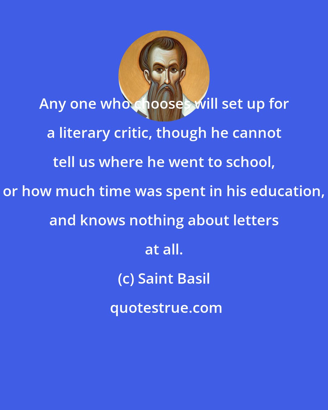 Saint Basil: Any one who chooses will set up for a literary critic, though he cannot tell us where he went to school, or how much time was spent in his education, and knows nothing about letters at all.