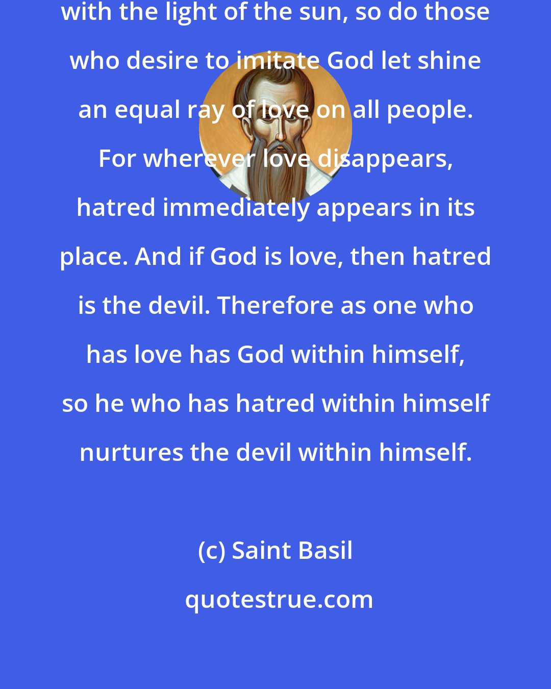 Saint Basil: As God illumines all people equally with the light of the sun, so do those who desire to imitate God let shine an equal ray of love on all people. For wherever love disappears, hatred immediately appears in its place. And if God is love, then hatred is the devil. Therefore as one who has love has God within himself, so he who has hatred within himself nurtures the devil within himself.