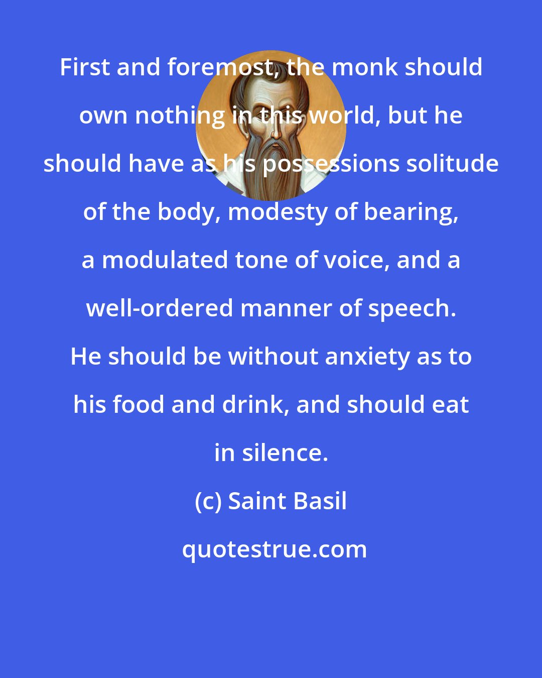 Saint Basil: First and foremost, the monk should own nothing in this world, but he should have as his possessions solitude of the body, modesty of bearing, a modulated tone of voice, and a well-ordered manner of speech. He should be without anxiety as to his food and drink, and should eat in silence.