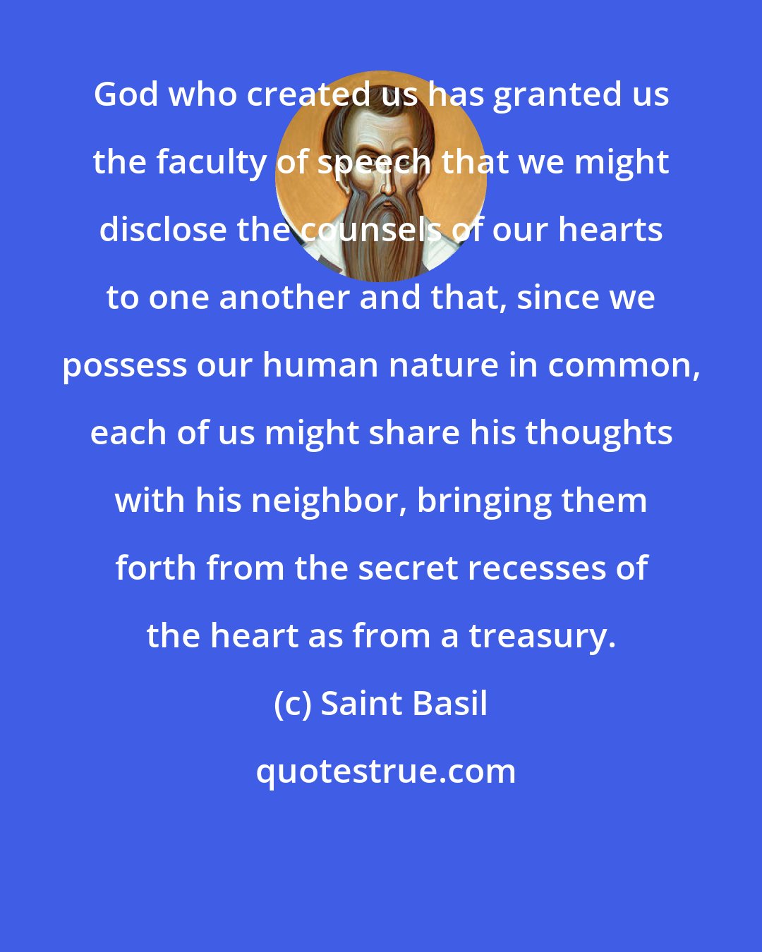 Saint Basil: God who created us has granted us the faculty of speech that we might disclose the counsels of our hearts to one another and that, since we possess our human nature in common, each of us might share his thoughts with his neighbor, bringing them forth from the secret recesses of the heart as from a treasury.