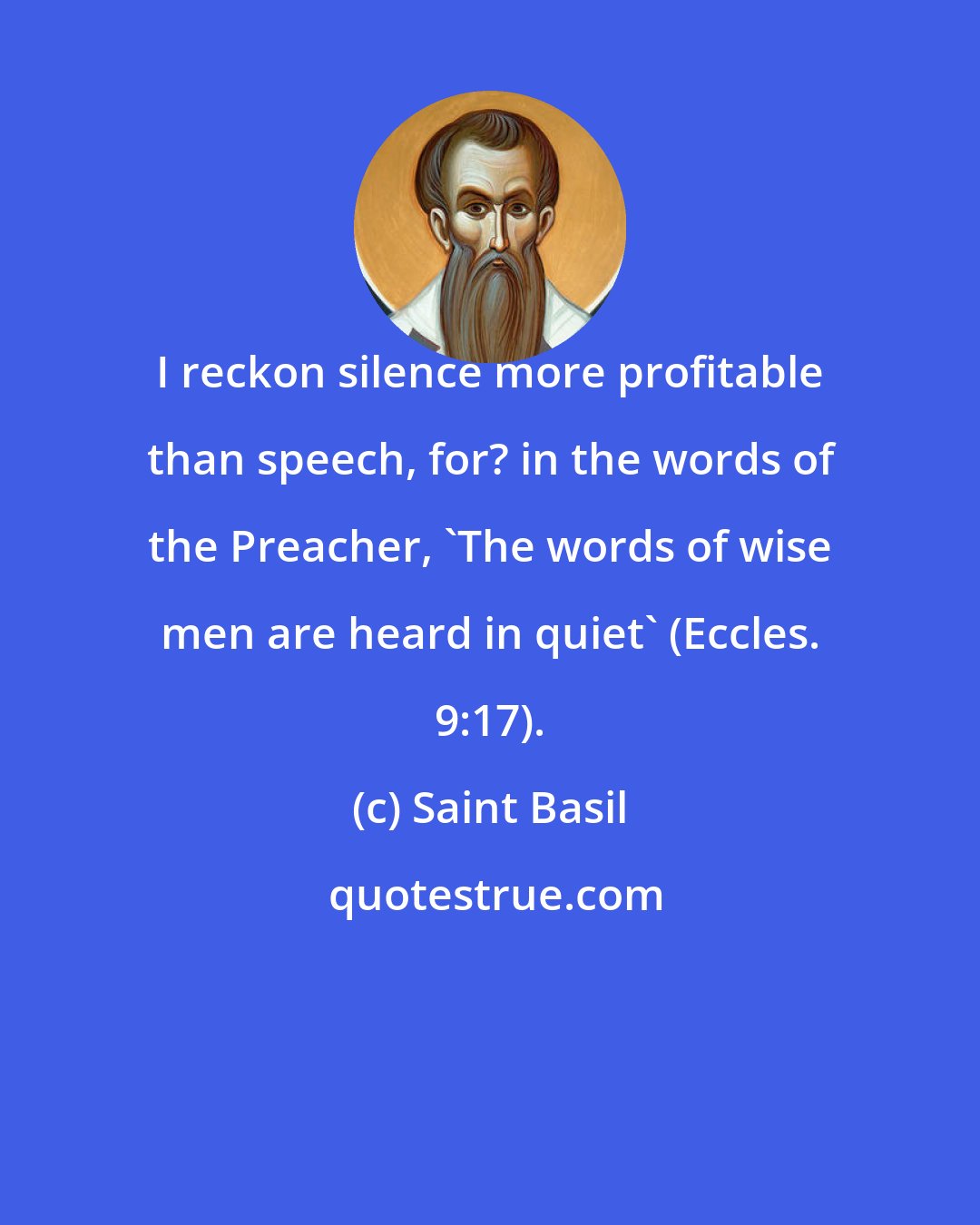 Saint Basil: I reckon silence more profitable than speech, for? in the words of the Preacher, 'The words of wise men are heard in quiet' (Eccles. 9:17).