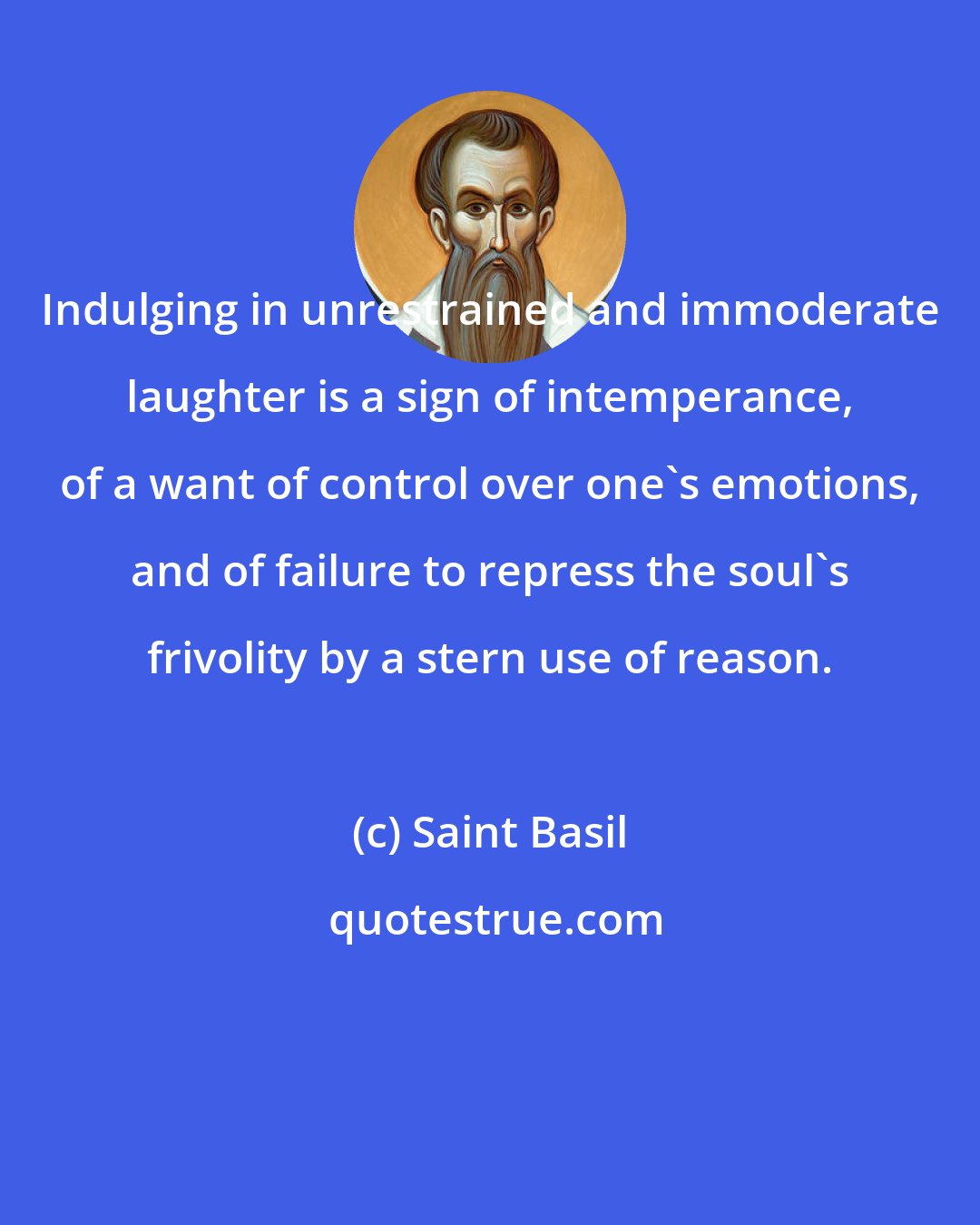 Saint Basil: Indulging in unrestrained and immoderate laughter is a sign of intemperance, of a want of control over one's emotions, and of failure to repress the soul's frivolity by a stern use of reason.