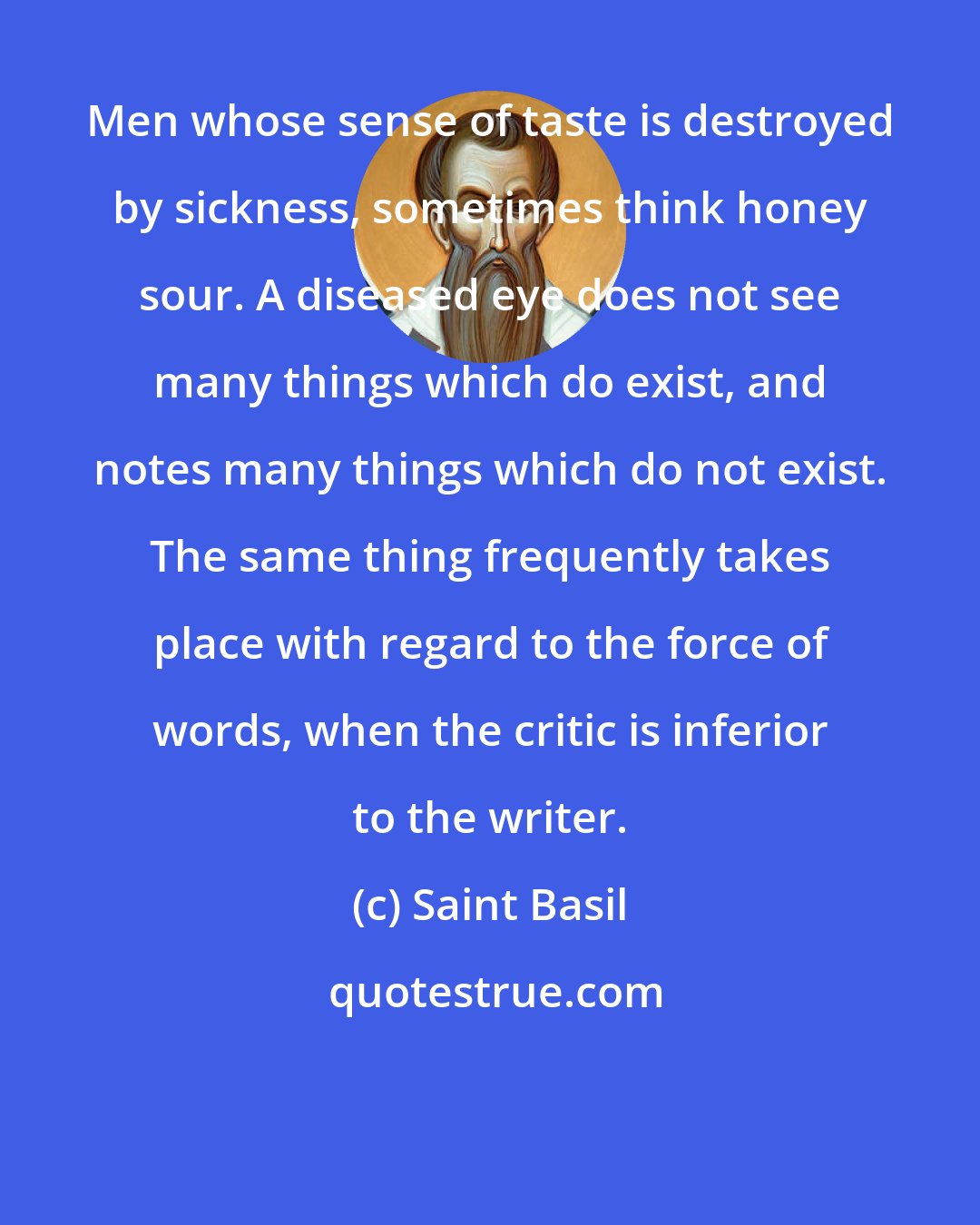 Saint Basil: Men whose sense of taste is destroyed by sickness, sometimes think honey sour. A diseased eye does not see many things which do exist, and notes many things which do not exist. The same thing frequently takes place with regard to the force of words, when the critic is inferior to the writer.