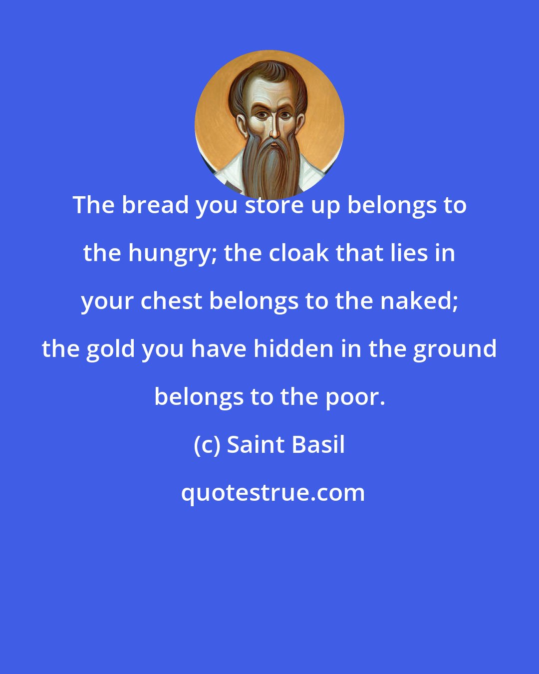 Saint Basil: The bread you store up belongs to the hungry; the cloak that lies in your chest belongs to the naked; the gold you have hidden in the ground belongs to the poor.