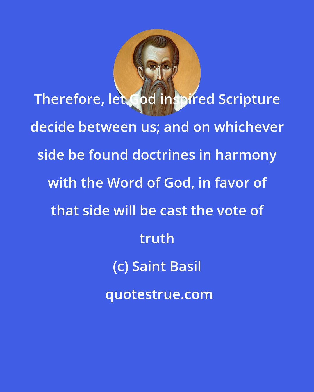 Saint Basil: Therefore, let God inspired Scripture decide between us; and on whichever side be found doctrines in harmony with the Word of God, in favor of that side will be cast the vote of truth