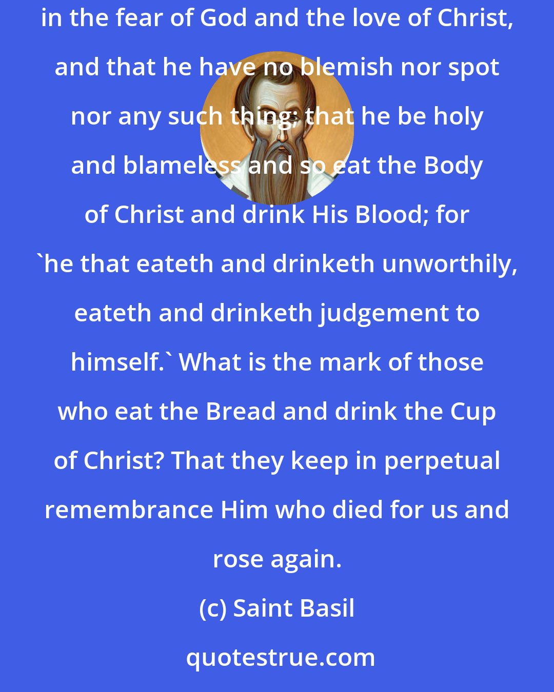 Saint Basil: What is the mark of a Christian? That he be purified of all defilement of the flesh and of the spirit in the Blood of Christ, perfecting sanctification in the fear of God and the love of Christ, and that he have no blemish nor spot nor any such thing; that he be holy and blameless and so eat the Body of Christ and drink His Blood; for 'he that eateth and drinketh unworthily, eateth and drinketh judgement to himself.' What is the mark of those who eat the Bread and drink the Cup of Christ? That they keep in perpetual remembrance Him who died for us and rose again.