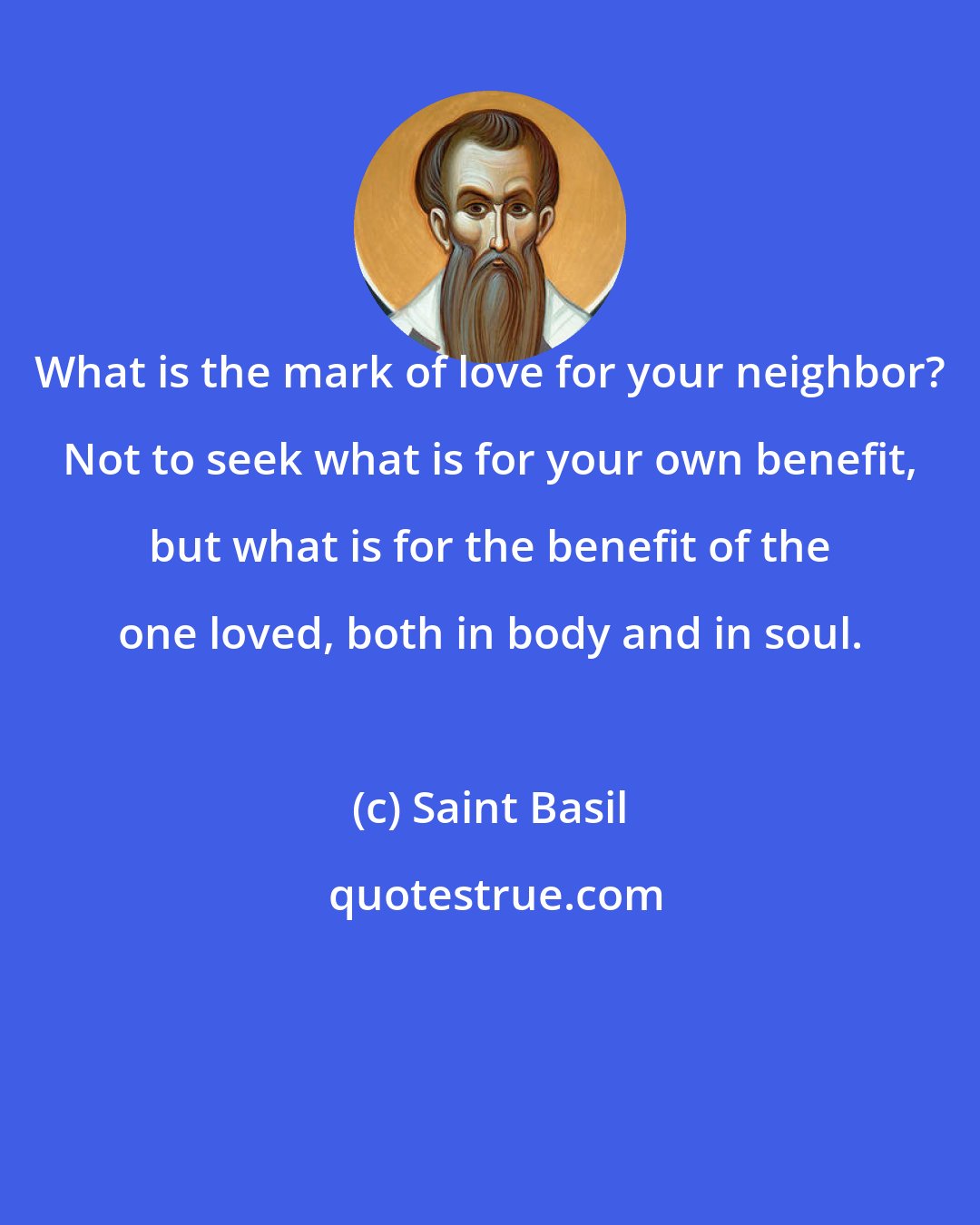 Saint Basil: What is the mark of love for your neighbor? Not to seek what is for your own benefit, but what is for the benefit of the one loved, both in body and in soul.