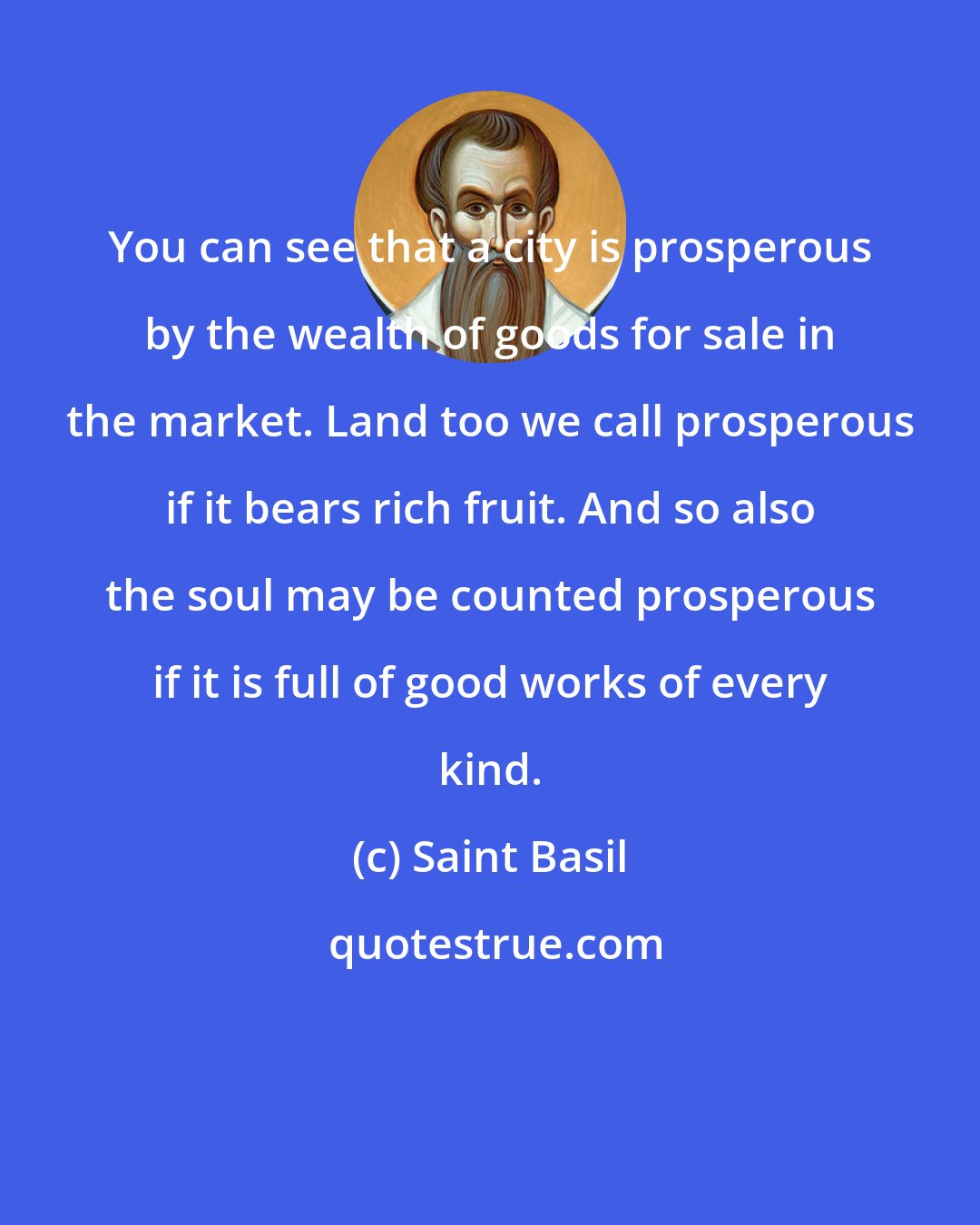 Saint Basil: You can see that a city is prosperous by the wealth of goods for sale in the market. Land too we call prosperous if it bears rich fruit. And so also the soul may be counted prosperous if it is full of good works of every kind.