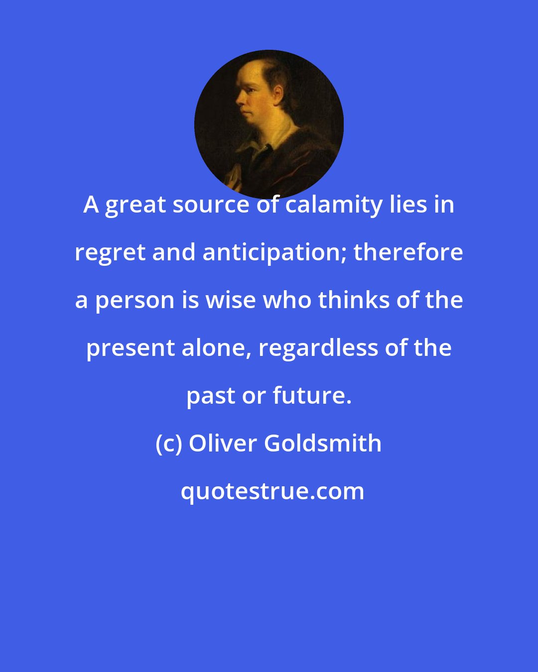 Oliver Goldsmith: A great source of calamity lies in regret and anticipation; therefore a person is wise who thinks of the present alone, regardless of the past or future.