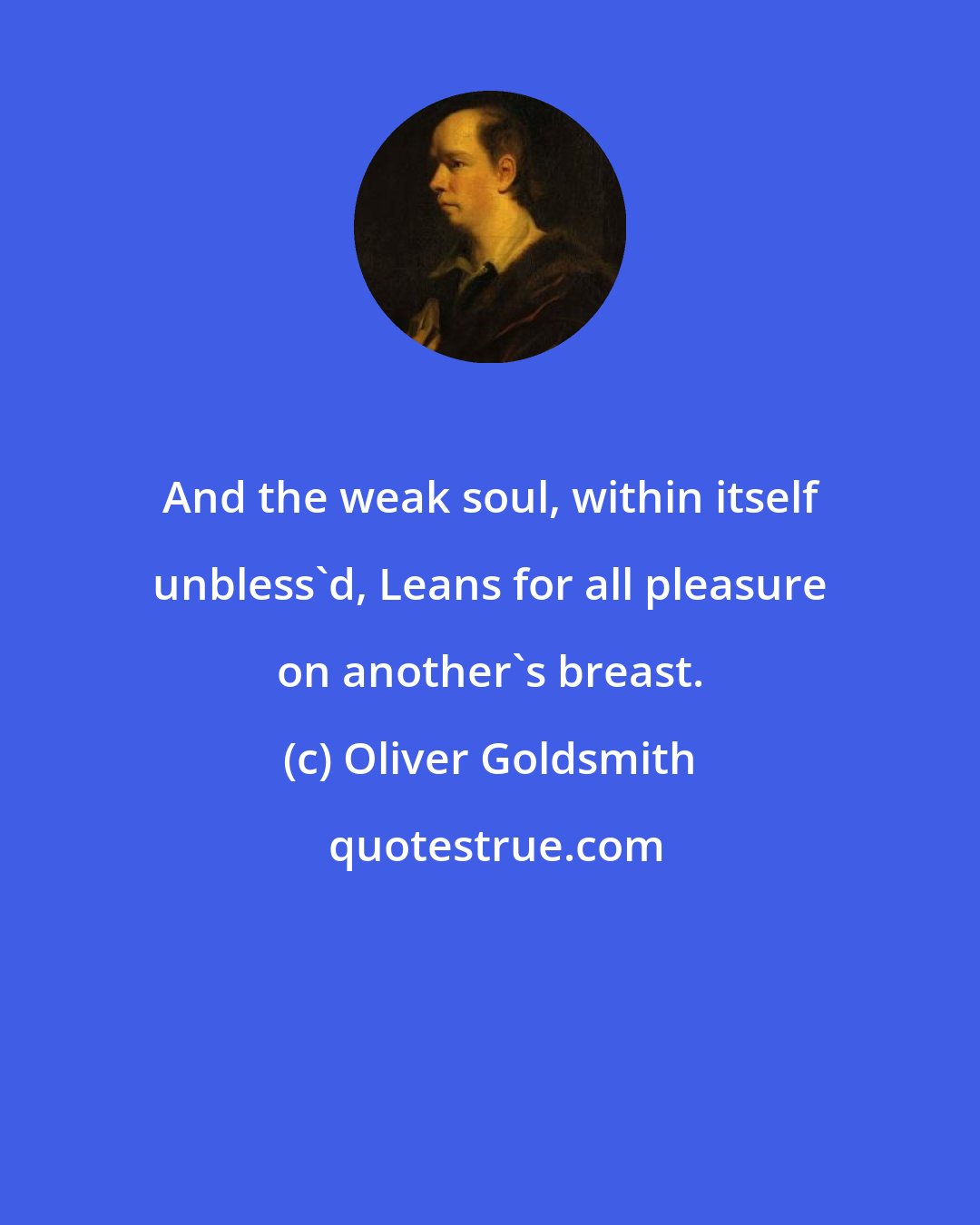 Oliver Goldsmith: And the weak soul, within itself unbless'd, Leans for all pleasure on another's breast.