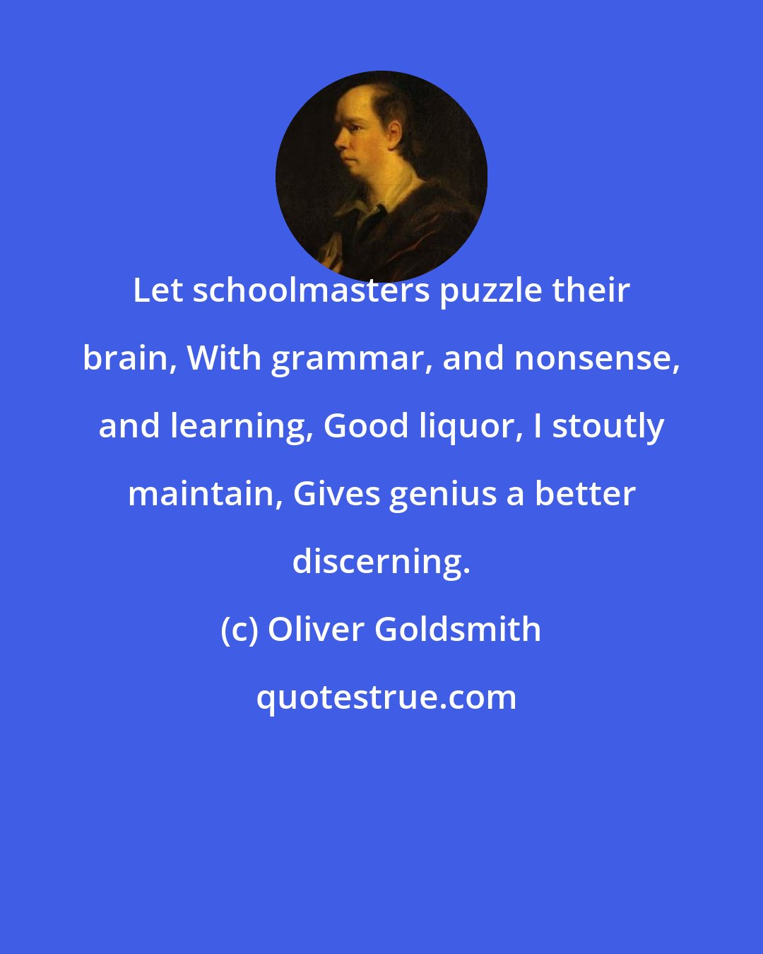 Oliver Goldsmith: Let schoolmasters puzzle their brain, With grammar, and nonsense, and learning, Good liquor, I stoutly maintain, Gives genius a better discerning.