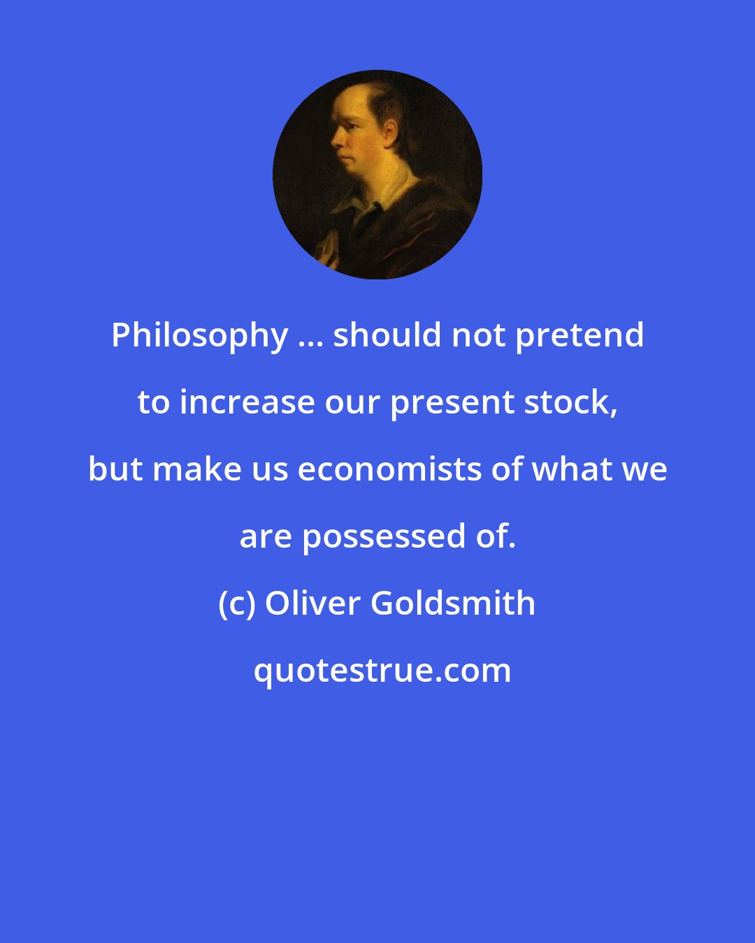 Oliver Goldsmith: Philosophy ... should not pretend to increase our present stock, but make us economists of what we are possessed of.