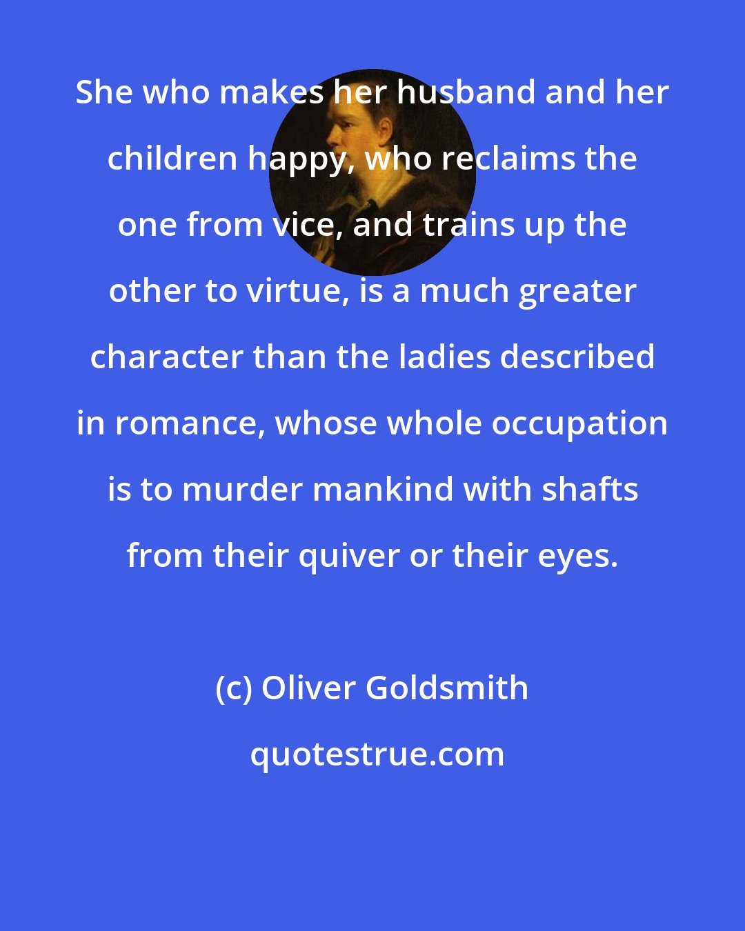 Oliver Goldsmith: She who makes her husband and her children happy, who reclaims the one from vice, and trains up the other to virtue, is a much greater character than the ladies described in romance, whose whole occupation is to murder mankind with shafts from their quiver or their eyes.