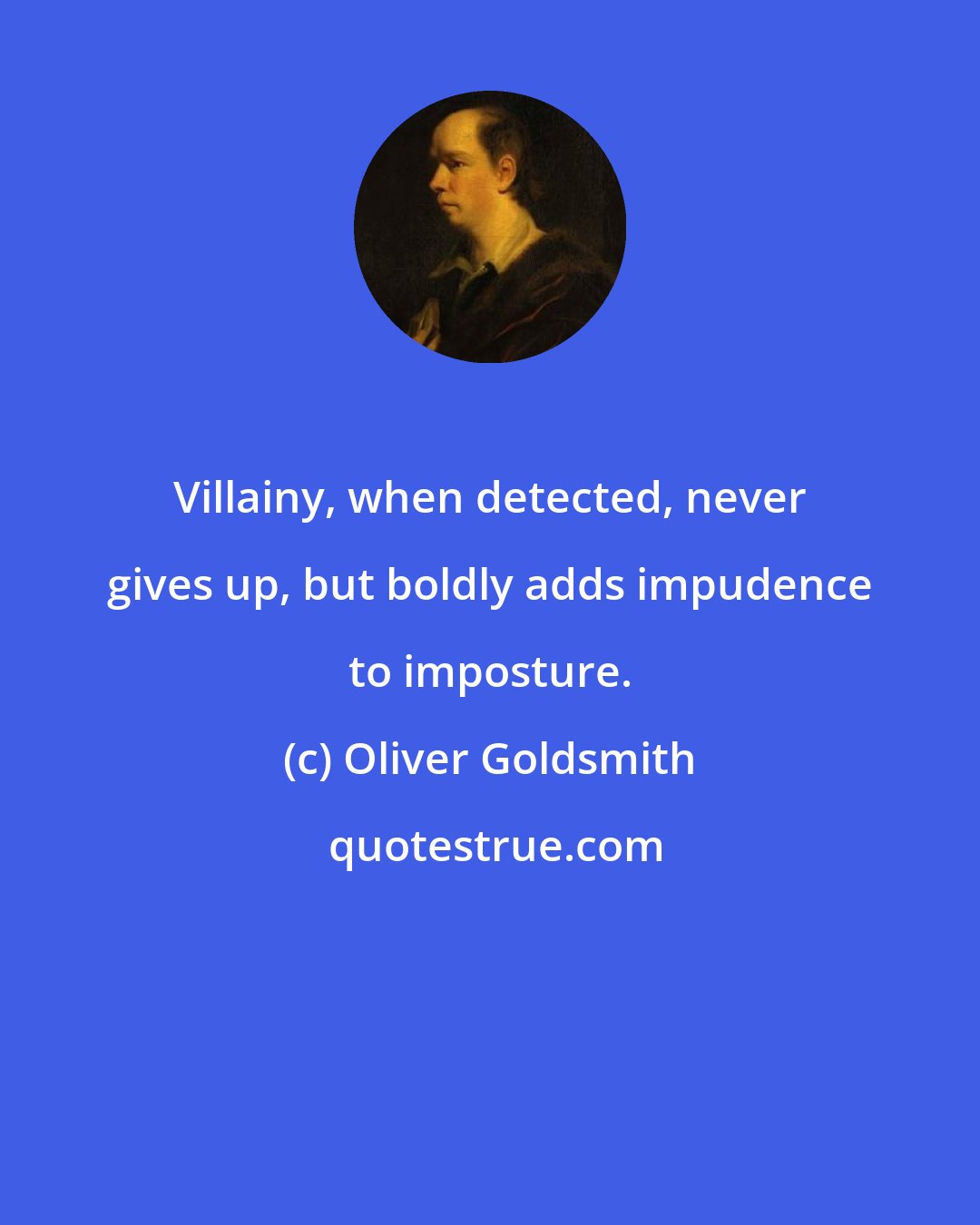 Oliver Goldsmith: Villainy, when detected, never gives up, but boldly adds impudence to imposture.