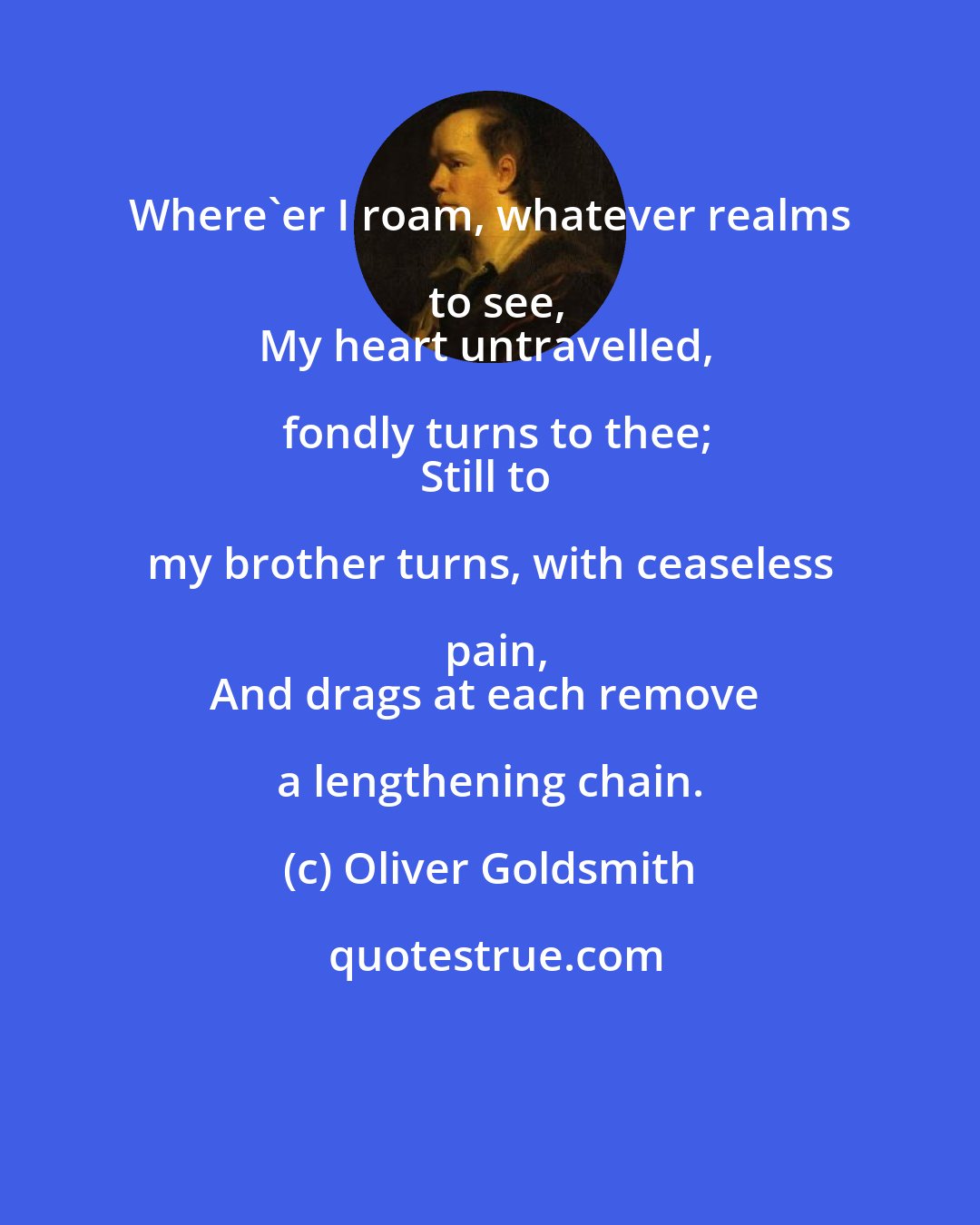Oliver Goldsmith: Where'er I roam, whatever realms to see,
My heart untravelled, fondly turns to thee;
Still to my brother turns, with ceaseless pain,
And drags at each remove a lengthening chain.