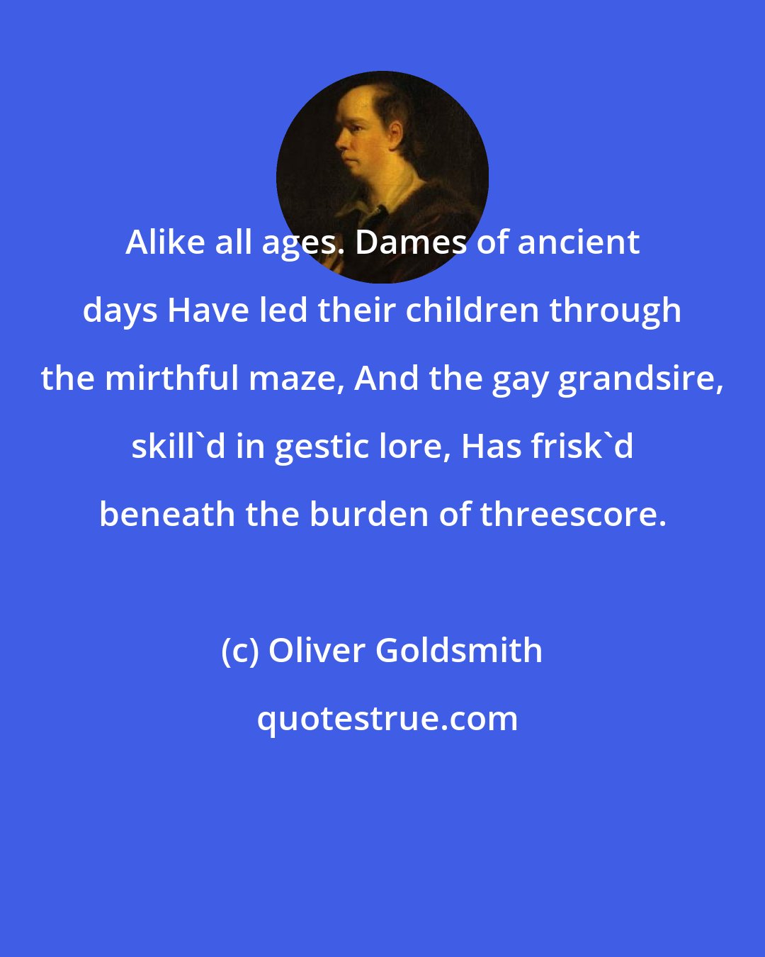 Oliver Goldsmith: Alike all ages. Dames of ancient days Have led their children through the mirthful maze, And the gay grandsire, skill'd in gestic lore, Has frisk'd beneath the burden of threescore.