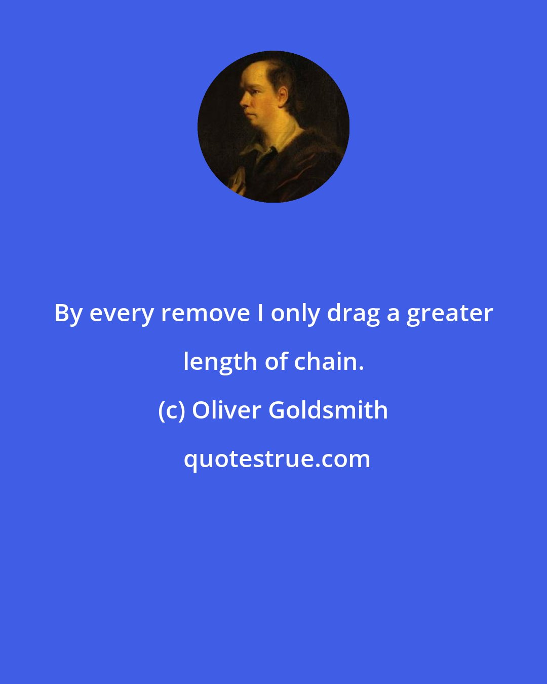 Oliver Goldsmith: By every remove I only drag a greater length of chain.