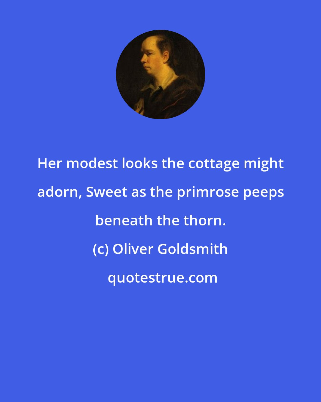 Oliver Goldsmith: Her modest looks the cottage might adorn, Sweet as the primrose peeps beneath the thorn.