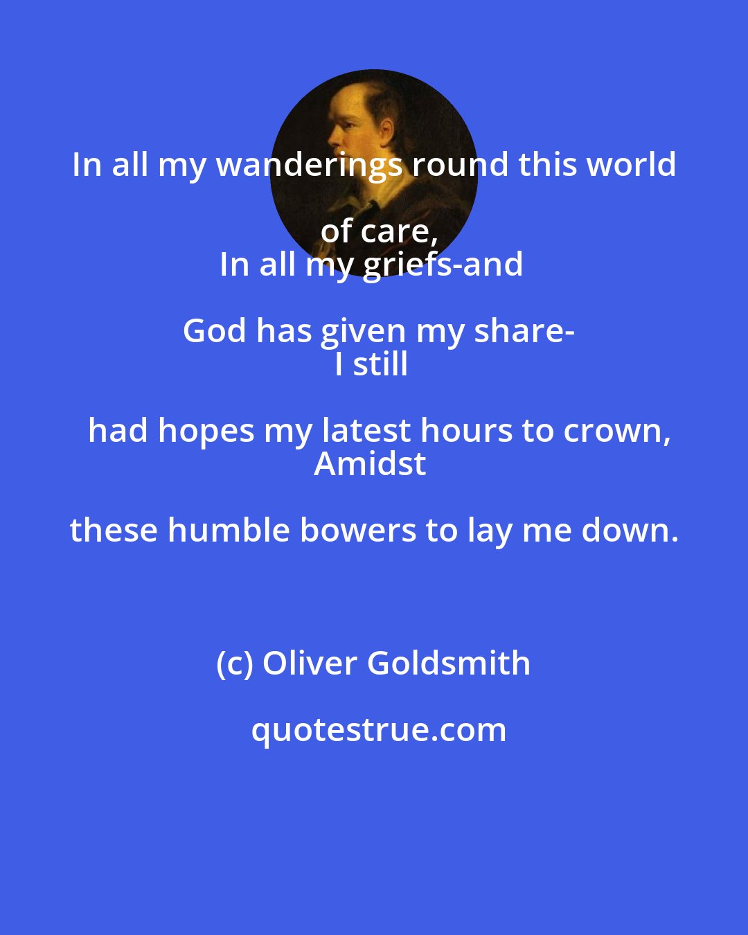 Oliver Goldsmith: In all my wanderings round this world of care,
In all my griefs-and God has given my share-
I still had hopes my latest hours to crown,
Amidst these humble bowers to lay me down.