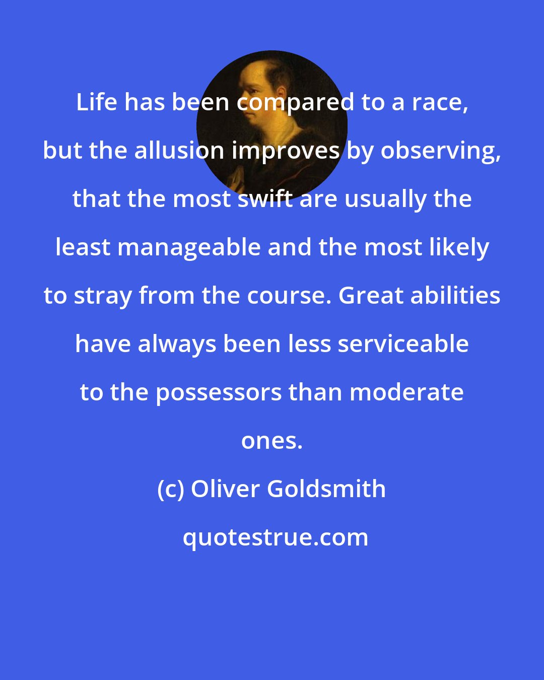 Oliver Goldsmith: Life has been compared to a race, but the allusion improves by observing, that the most swift are usually the least manageable and the most likely to stray from the course. Great abilities have always been less serviceable to the possessors than moderate ones.