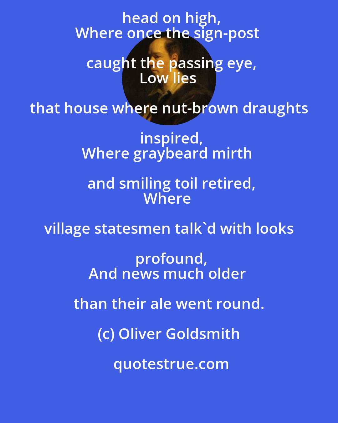 Oliver Goldsmith: Near yonder thorn, that lifts its head on high,
Where once the sign-post caught the passing eye,
Low lies that house where nut-brown draughts inspired,
Where graybeard mirth and smiling toil retired,
Where village statesmen talk'd with looks profound,
And news much older than their ale went round.