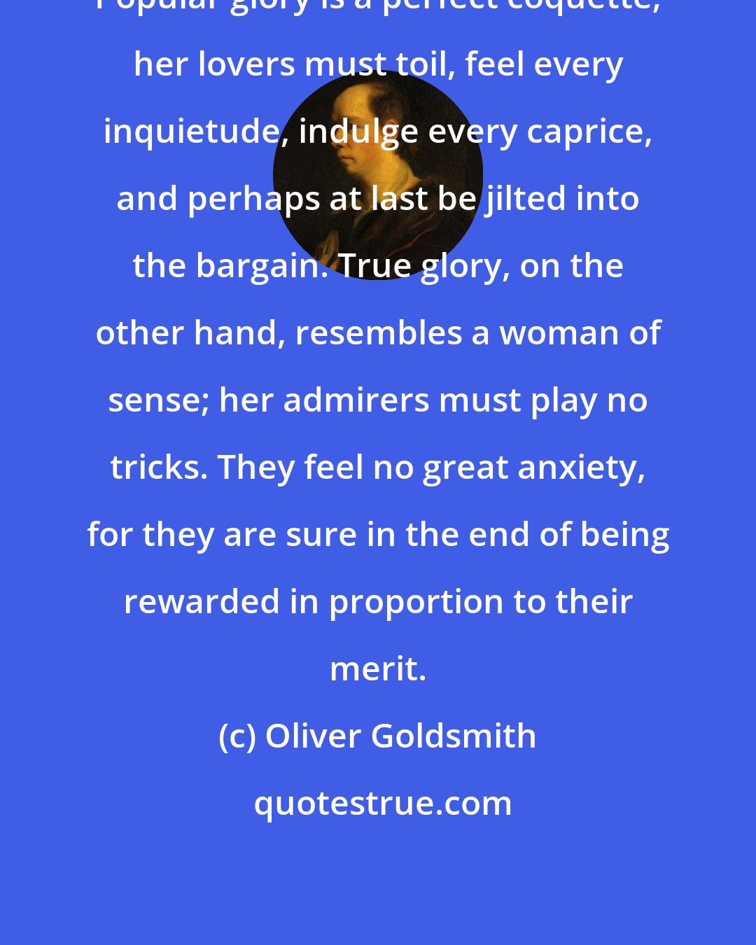 Oliver Goldsmith: Popular glory is a perfect coquette; her lovers must toil, feel every inquietude, indulge every caprice, and perhaps at last be jilted into the bargain. True glory, on the other hand, resembles a woman of sense; her admirers must play no tricks. They feel no great anxiety, for they are sure in the end of being rewarded in proportion to their merit.