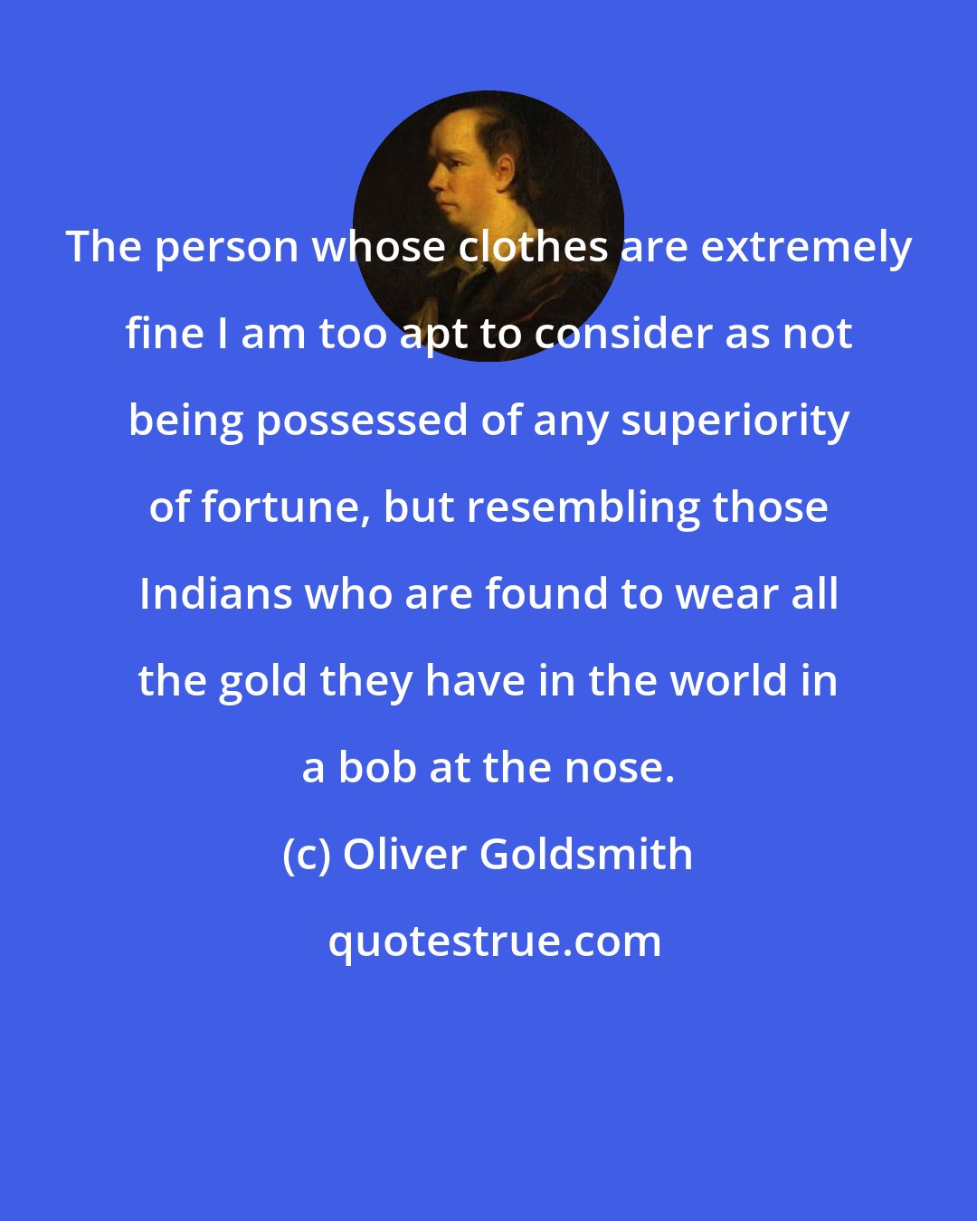 Oliver Goldsmith: The person whose clothes are extremely fine I am too apt to consider as not being possessed of any superiority of fortune, but resembling those Indians who are found to wear all the gold they have in the world in a bob at the nose.