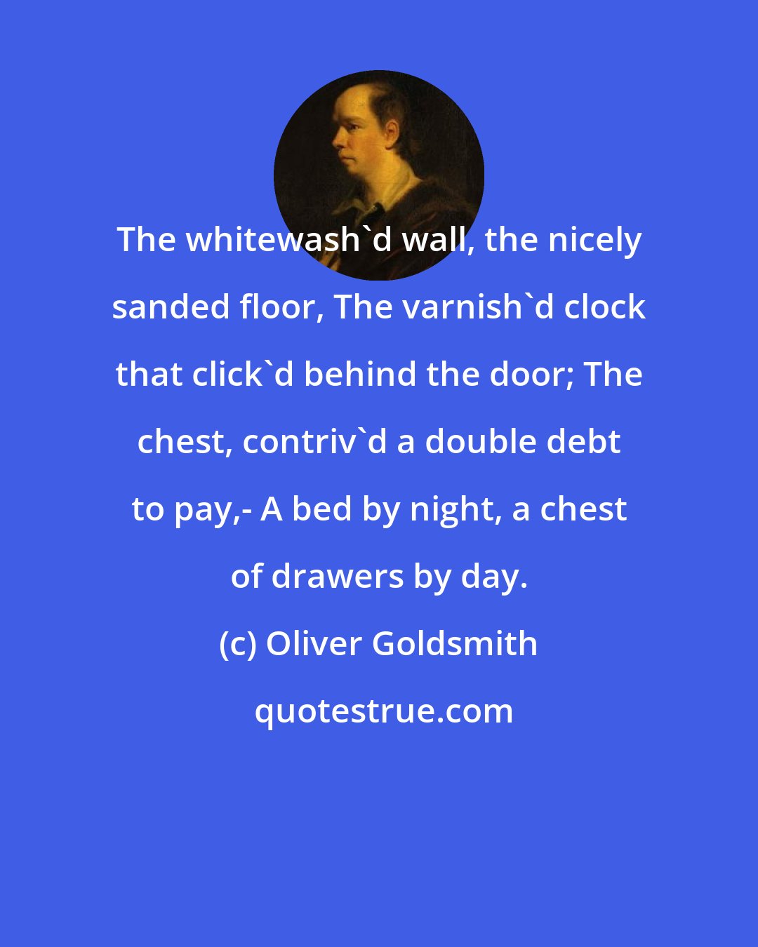 Oliver Goldsmith: The whitewash'd wall, the nicely sanded floor, The varnish'd clock that click'd behind the door; The chest, contriv'd a double debt to pay,- A bed by night, a chest of drawers by day.