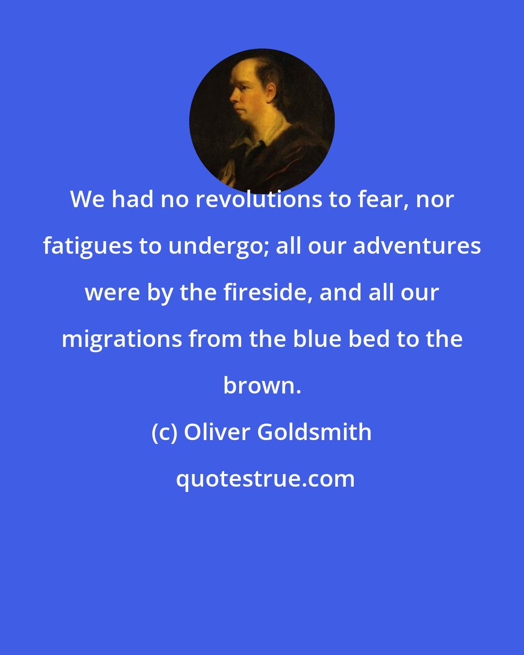 Oliver Goldsmith: We had no revolutions to fear, nor fatigues to undergo; all our adventures were by the fireside, and all our migrations from the blue bed to the brown.