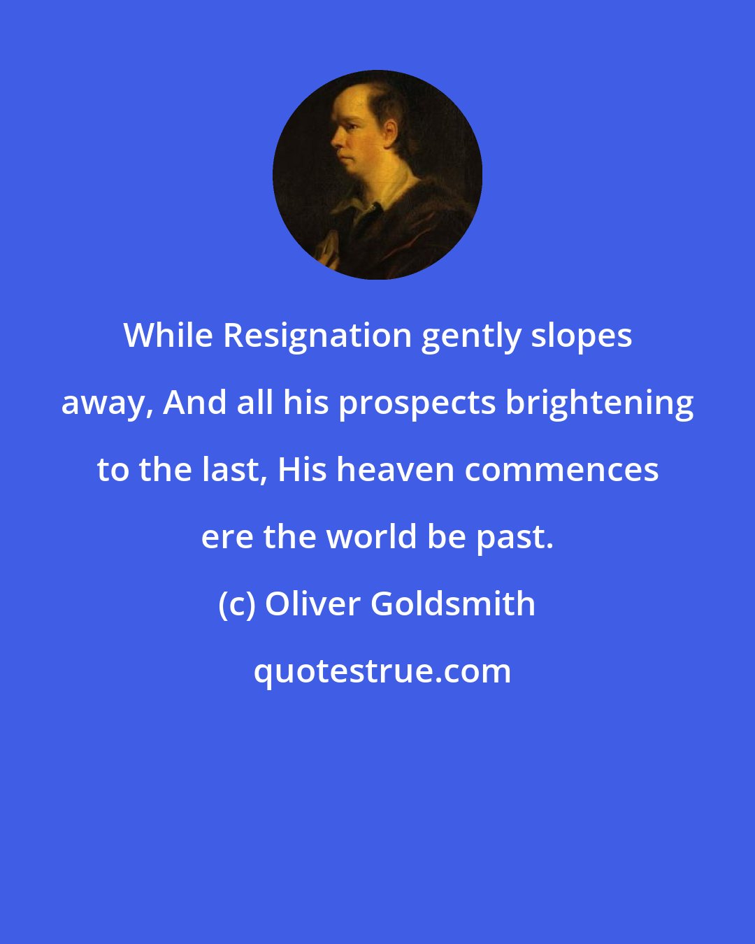 Oliver Goldsmith: While Resignation gently slopes away, And all his prospects brightening to the last, His heaven commences ere the world be past.