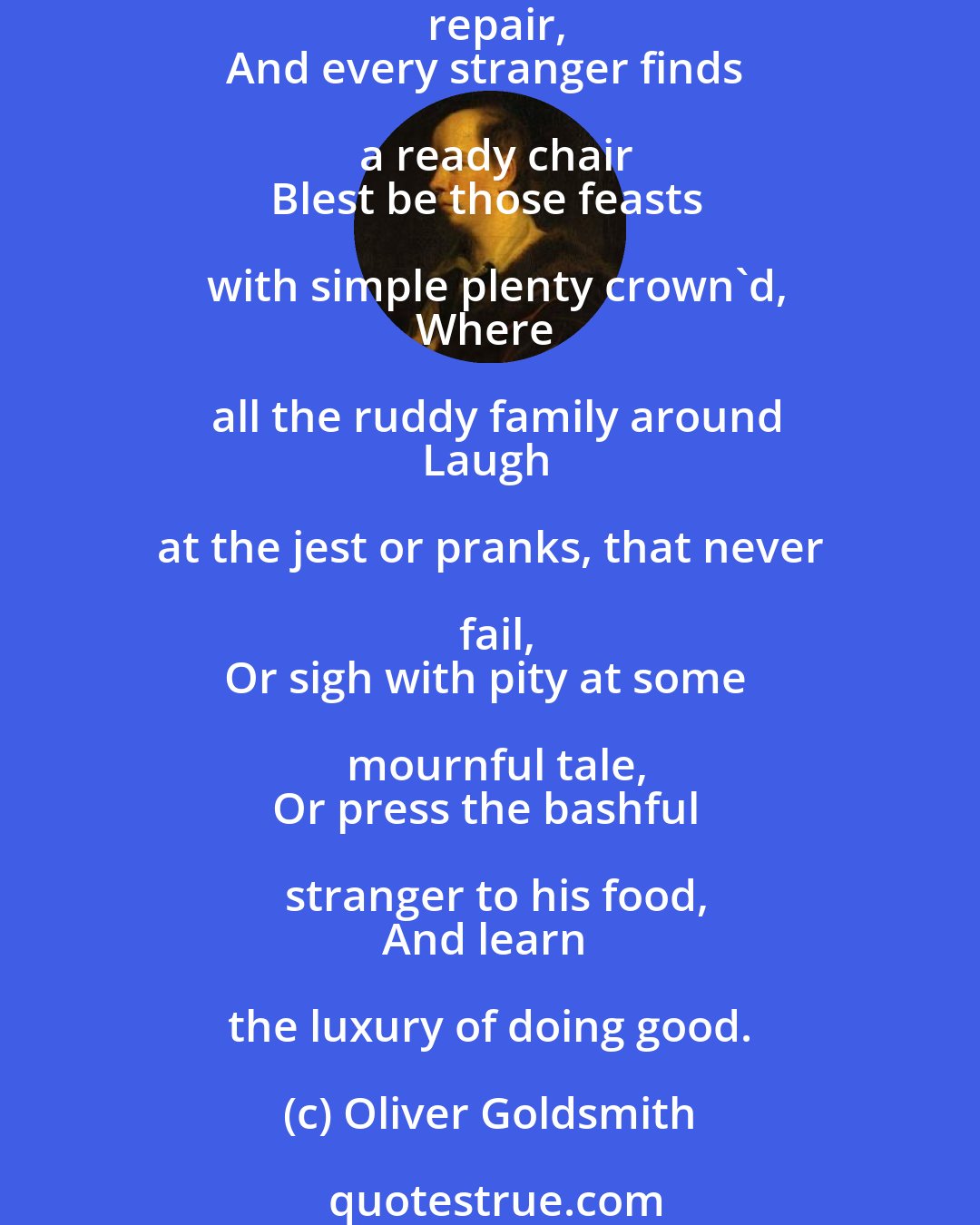 Oliver Goldsmith: Blest be that spot, where cheerful guests retire
To pause from toil, and trim their evening fire;
Blest that abode, where want and pain repair,
And every stranger finds a ready chair
Blest be those feasts with simple plenty crown'd,
Where all the ruddy family around
Laugh at the jest or pranks, that never fail,
Or sigh with pity at some mournful tale,
Or press the bashful stranger to his food,
And learn the luxury of doing good.