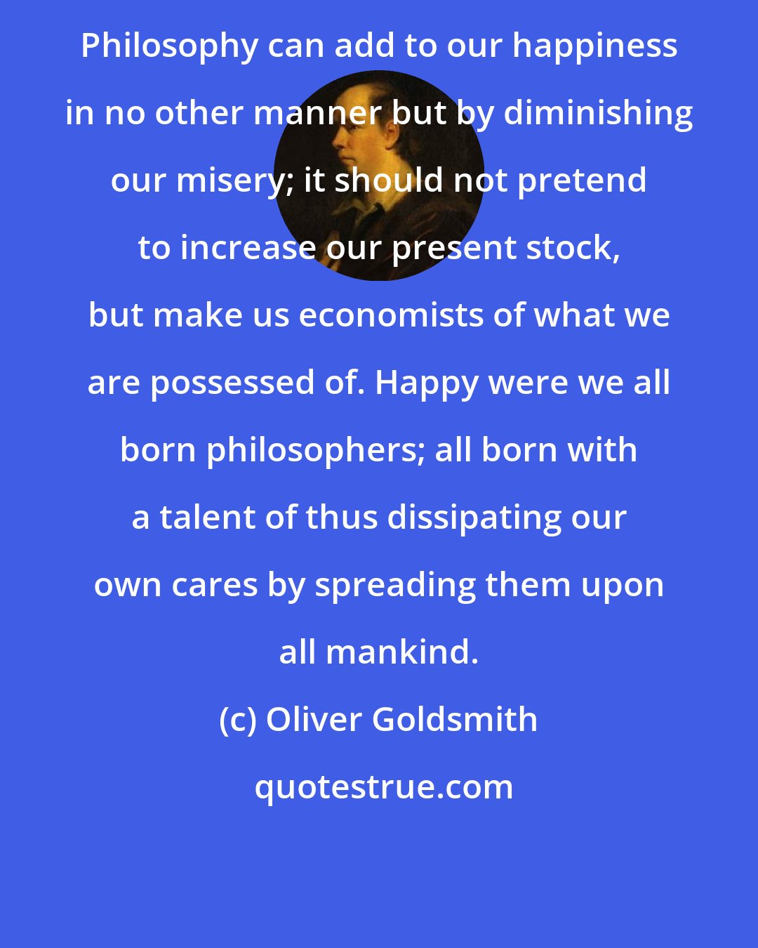 Oliver Goldsmith: Philosophy can add to our happiness in no other manner but by diminishing our misery; it should not pretend to increase our present stock, but make us economists of what we are possessed of. Happy were we all born philosophers; all born with a talent of thus dissipating our own cares by spreading them upon all mankind.