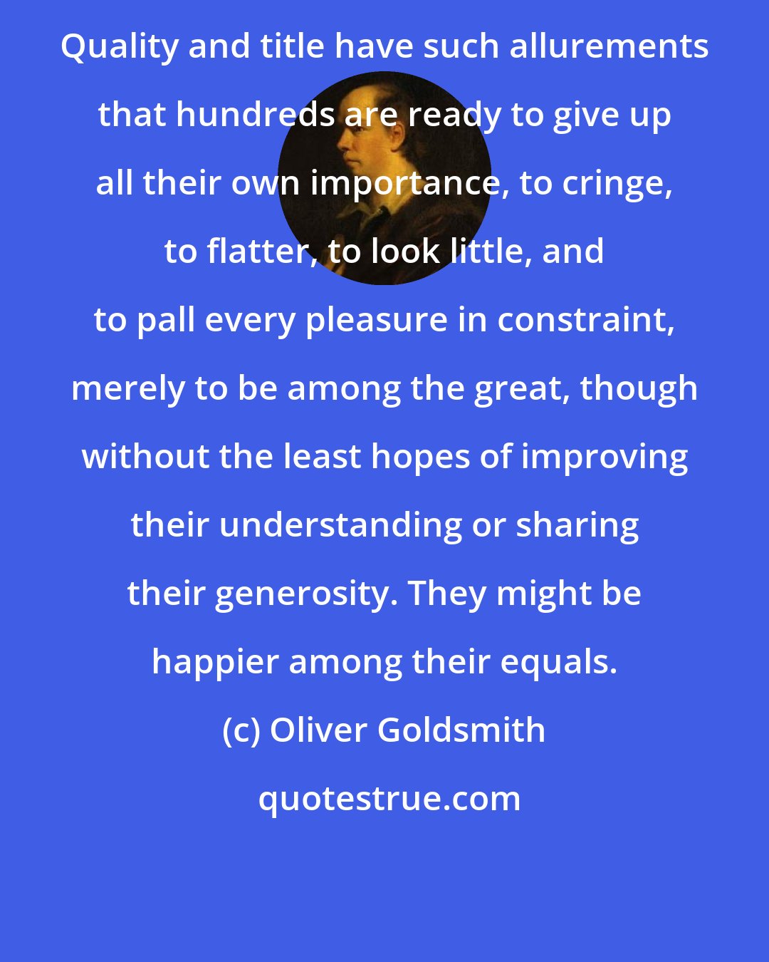 Oliver Goldsmith: Quality and title have such allurements that hundreds are ready to give up all their own importance, to cringe, to flatter, to look little, and to pall every pleasure in constraint, merely to be among the great, though without the least hopes of improving their understanding or sharing their generosity. They might be happier among their equals.