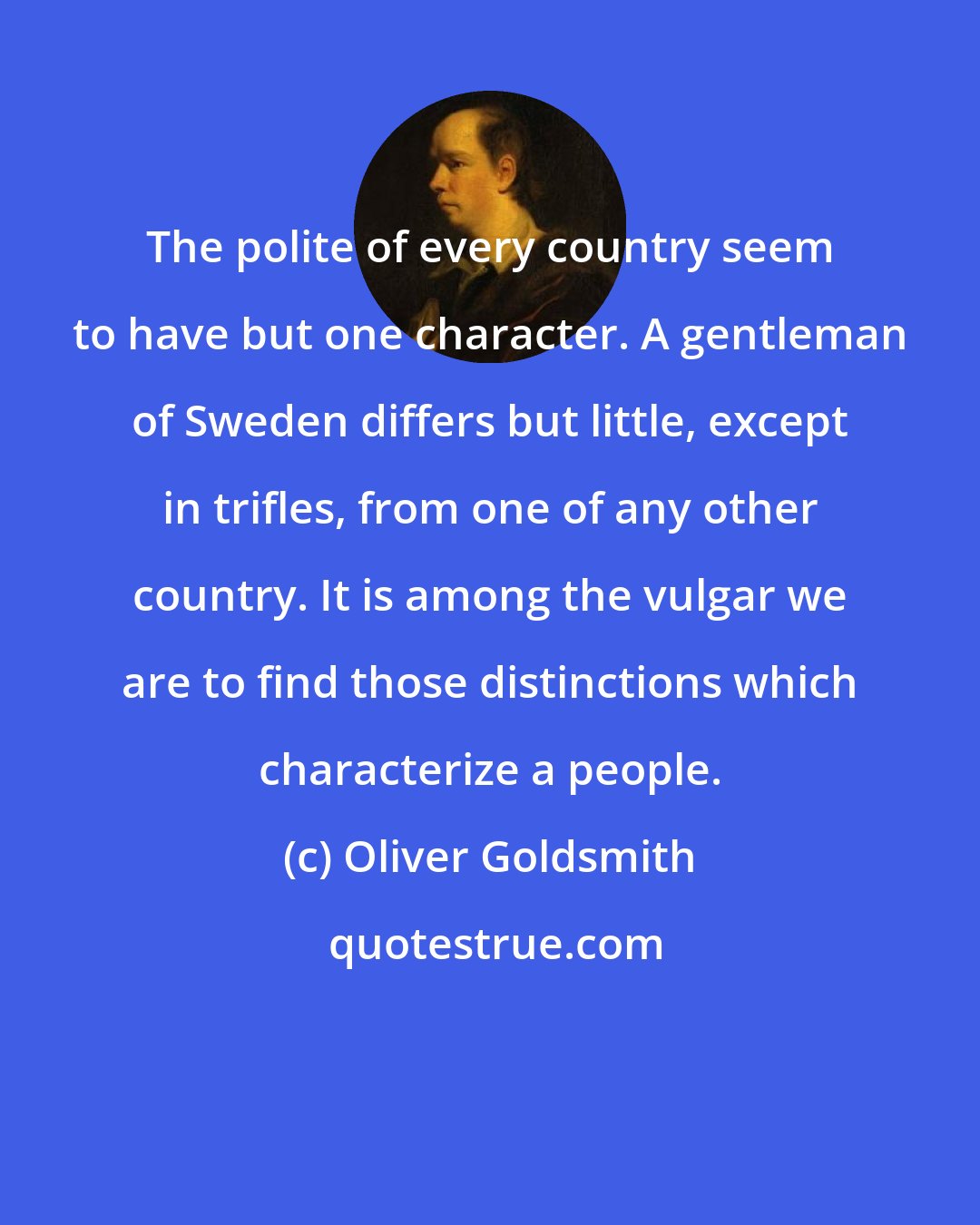 Oliver Goldsmith: The polite of every country seem to have but one character. A gentleman of Sweden differs but little, except in trifles, from one of any other country. It is among the vulgar we are to find those distinctions which characterize a people.