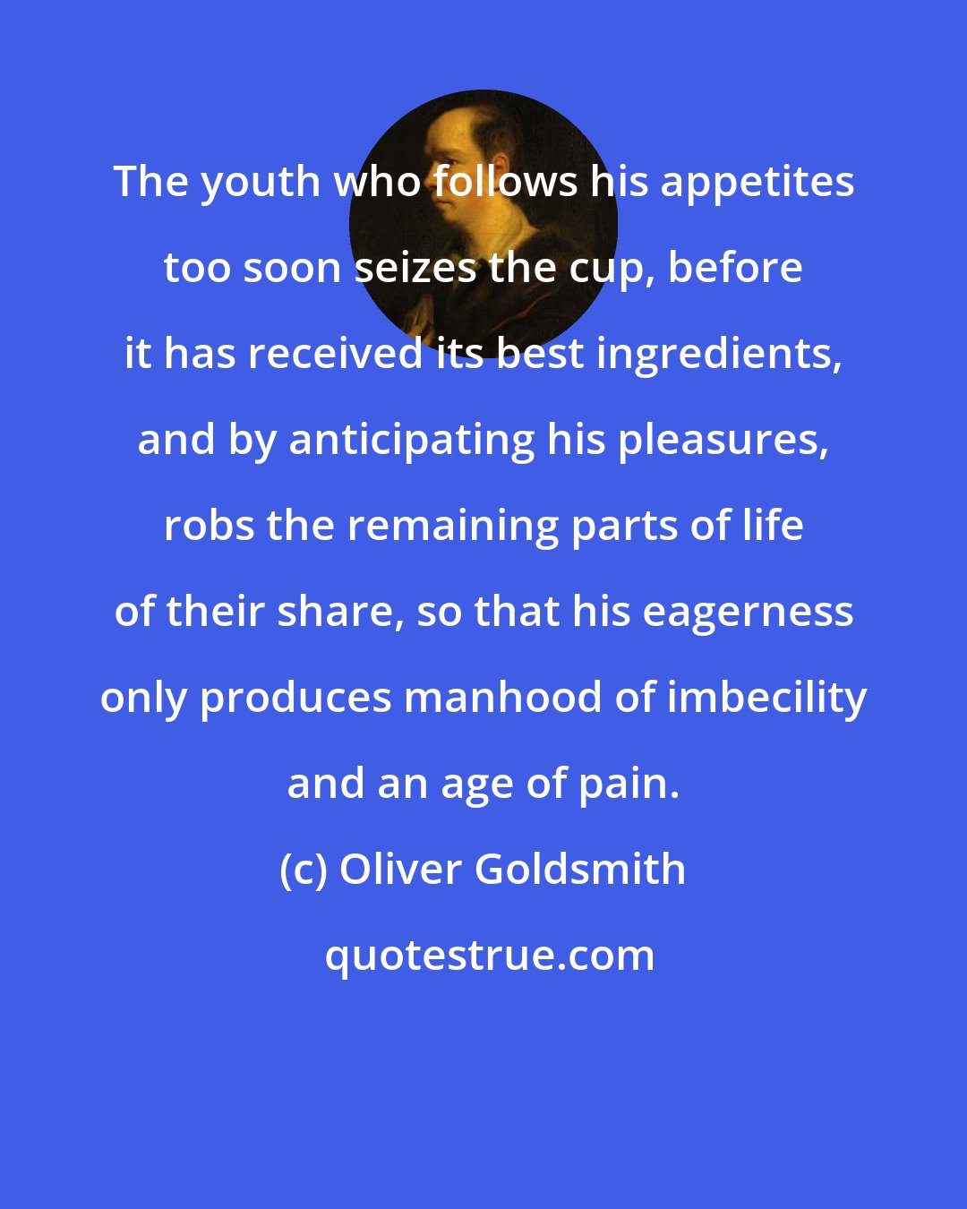 Oliver Goldsmith: The youth who follows his appetites too soon seizes the cup, before it has received its best ingredients, and by anticipating his pleasures, robs the remaining parts of life of their share, so that his eagerness only produces manhood of imbecility and an age of pain.