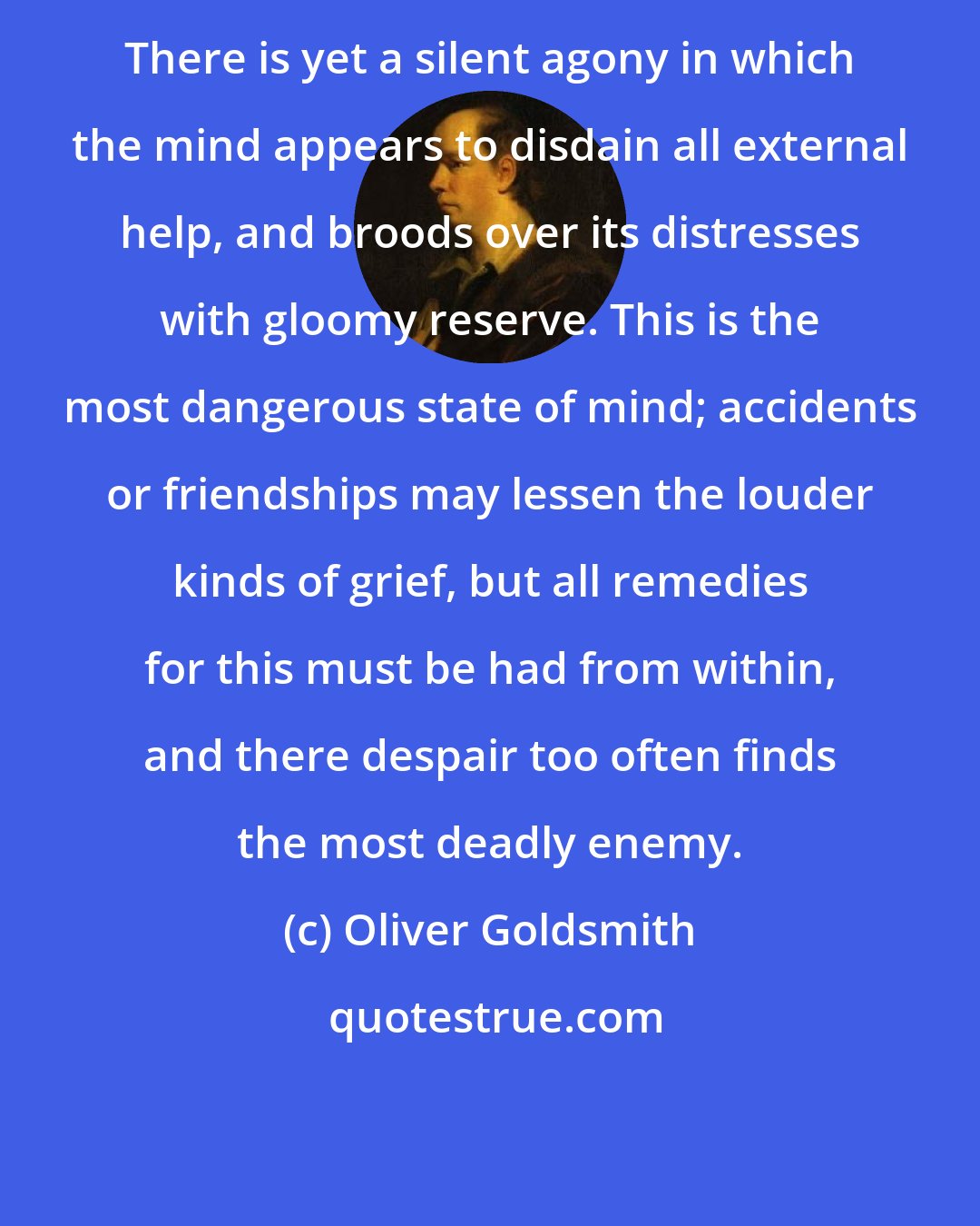 Oliver Goldsmith: There is yet a silent agony in which the mind appears to disdain all external help, and broods over its distresses with gloomy reserve. This is the most dangerous state of mind; accidents or friendships may lessen the louder kinds of grief, but all remedies for this must be had from within, and there despair too often finds the most deadly enemy.