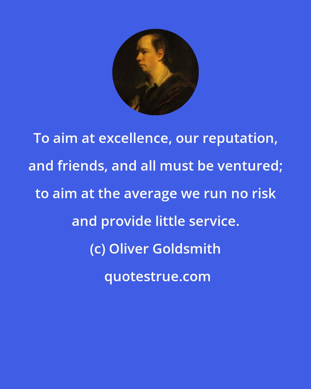 Oliver Goldsmith: To aim at excellence, our reputation, and friends, and all must be ventured; to aim at the average we run no risk and provide little service.