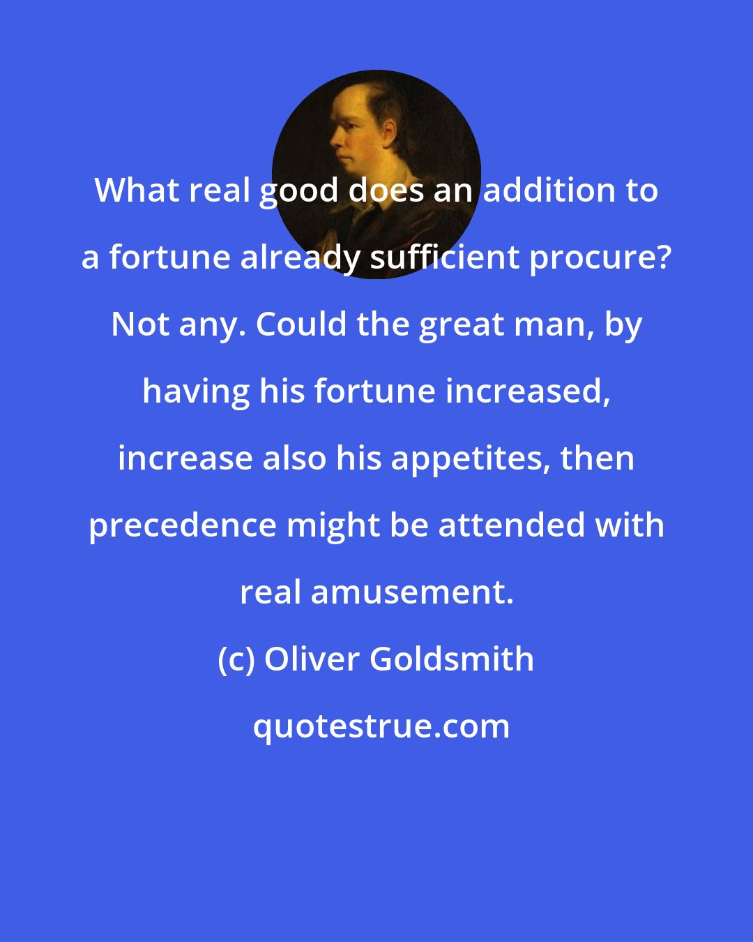 Oliver Goldsmith: What real good does an addition to a fortune already sufficient procure? Not any. Could the great man, by having his fortune increased, increase also his appetites, then precedence might be attended with real amusement.