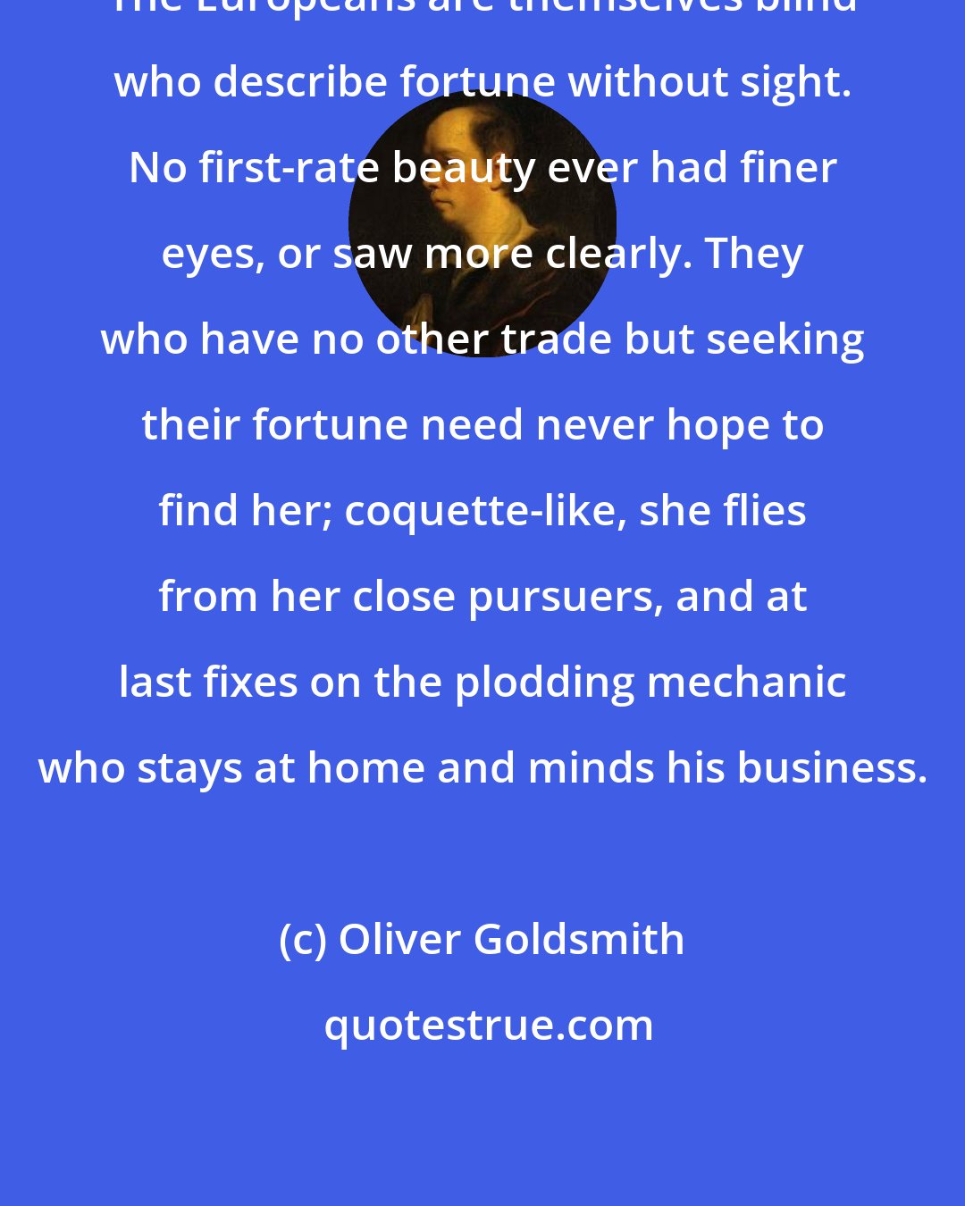 Oliver Goldsmith: The Europeans are themselves blind who describe fortune without sight. No first-rate beauty ever had finer eyes, or saw more clearly. They who have no other trade but seeking their fortune need never hope to find her; coquette-like, she flies from her close pursuers, and at last fixes on the plodding mechanic who stays at home and minds his business.