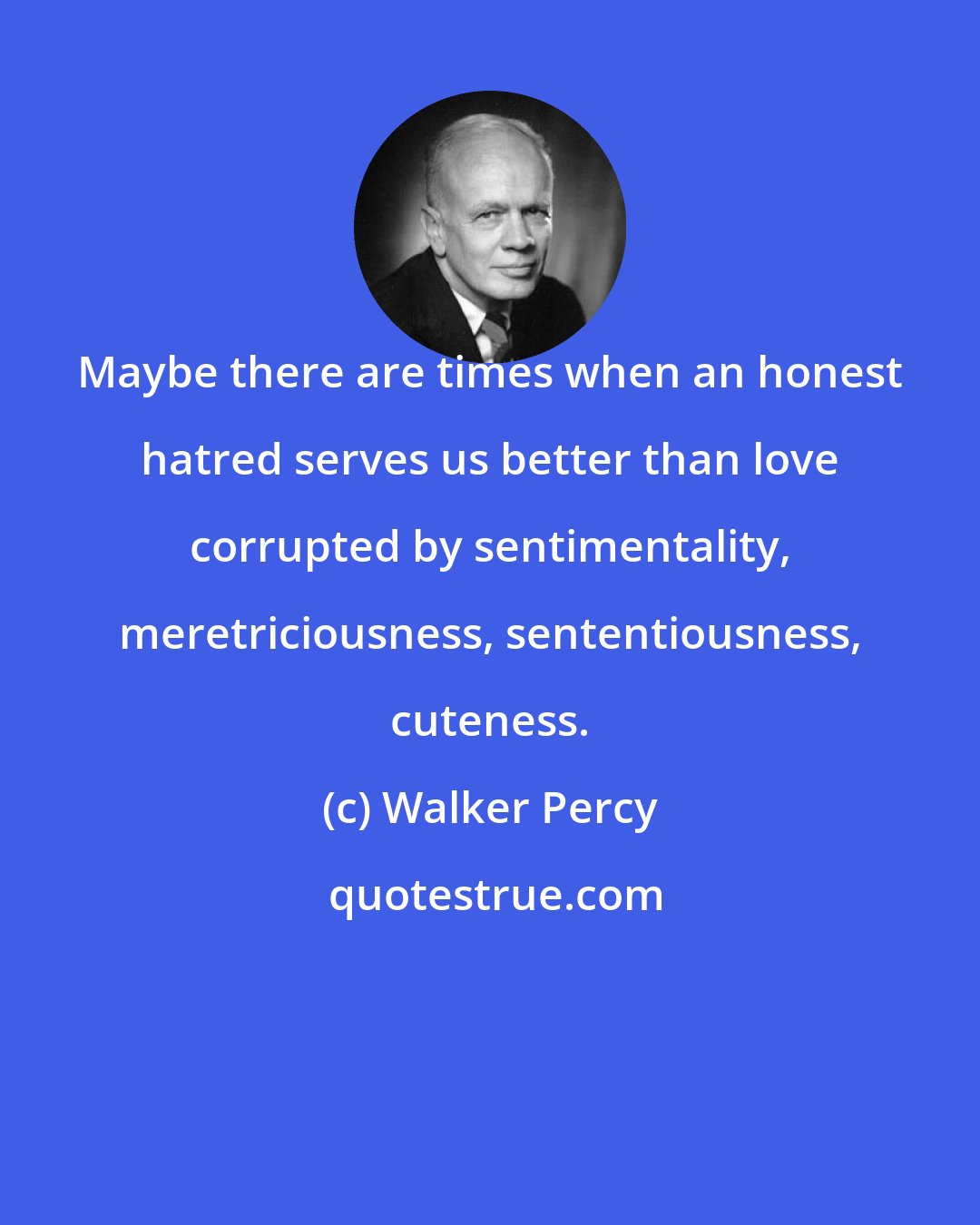 Walker Percy: Maybe there are times when an honest hatred serves us better than love corrupted by sentimentality, meretriciousness, sententiousness, cuteness.