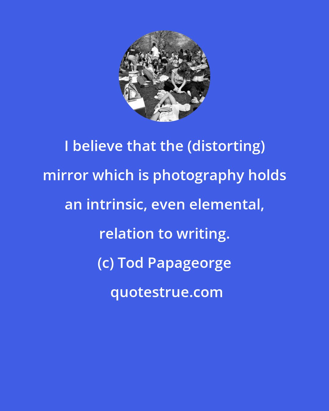 Tod Papageorge: I believe that the (distorting) mirror which is photography holds an intrinsic, even elemental, relation to writing.