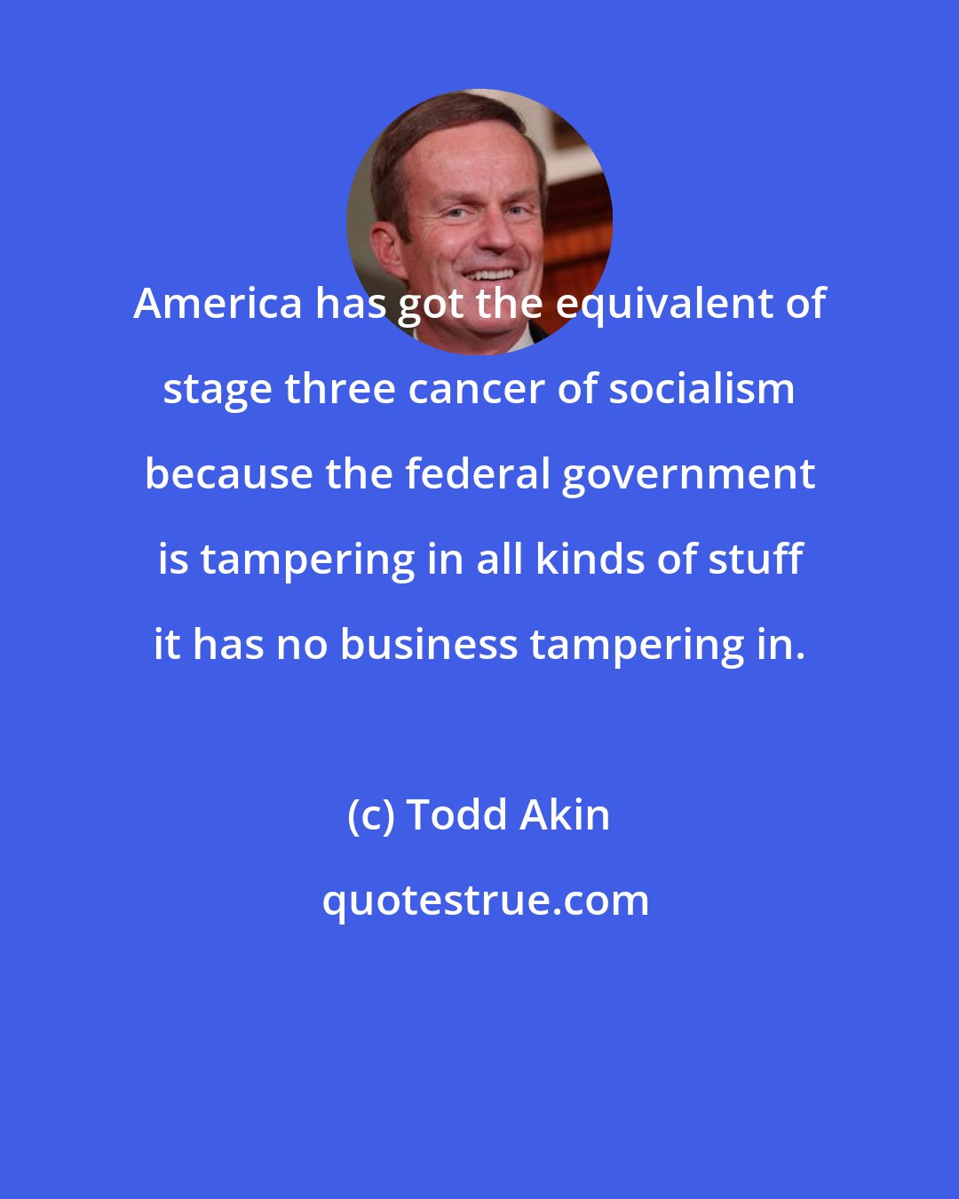 Todd Akin: America has got the equivalent of stage three cancer of socialism because the federal government is tampering in all kinds of stuff it has no business tampering in.