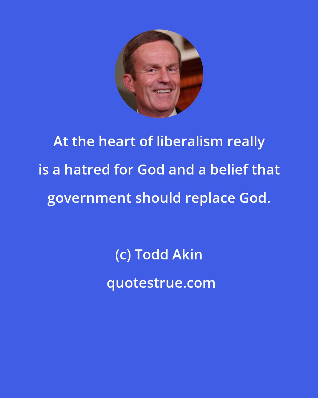 Todd Akin: At the heart of liberalism really is a hatred for God and a belief that government should replace God.