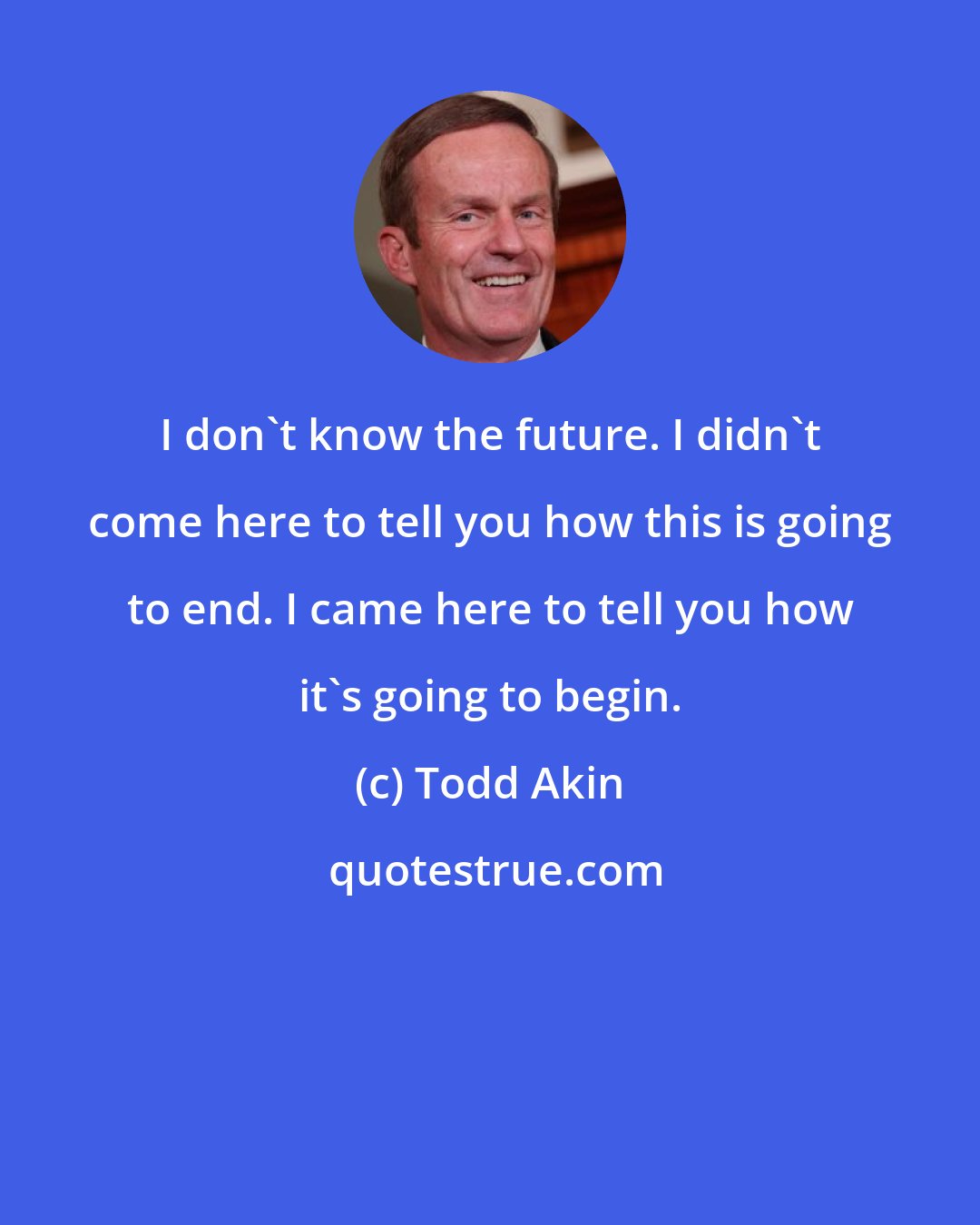 Todd Akin: I don't know the future. I didn't come here to tell you how this is going to end. I came here to tell you how it's going to begin.