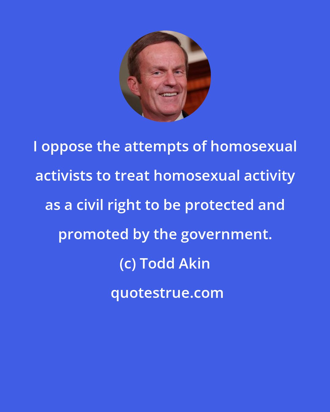 Todd Akin: I oppose the attempts of homosexual activists to treat homosexual activity as a civil right to be protected and promoted by the government.