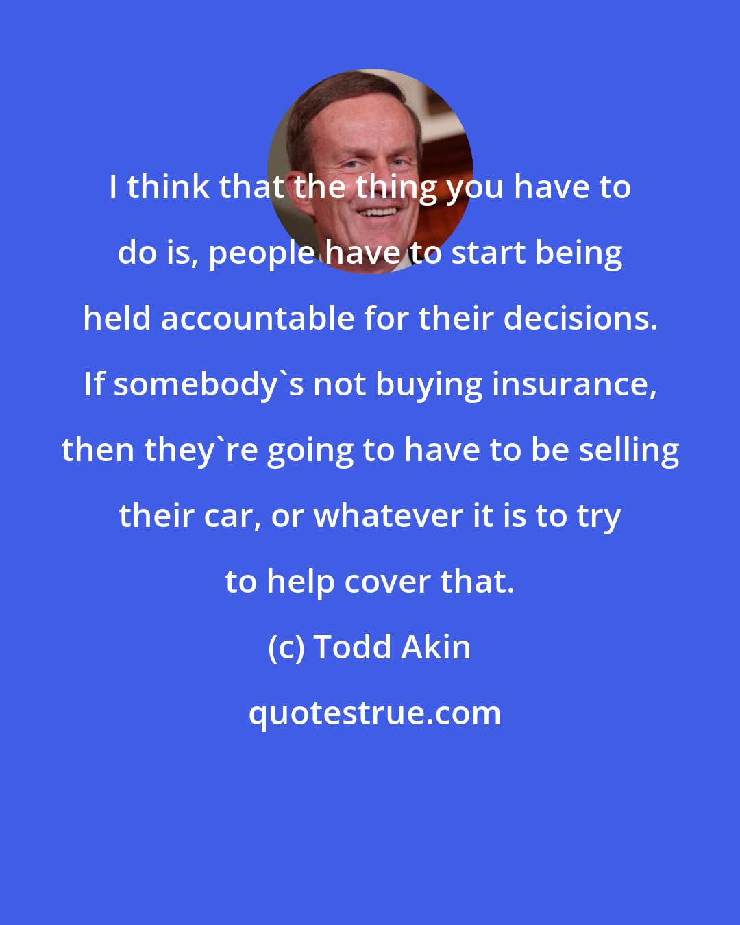 Todd Akin: I think that the thing you have to do is, people have to start being held accountable for their decisions. If somebody's not buying insurance, then they're going to have to be selling their car, or whatever it is to try to help cover that.