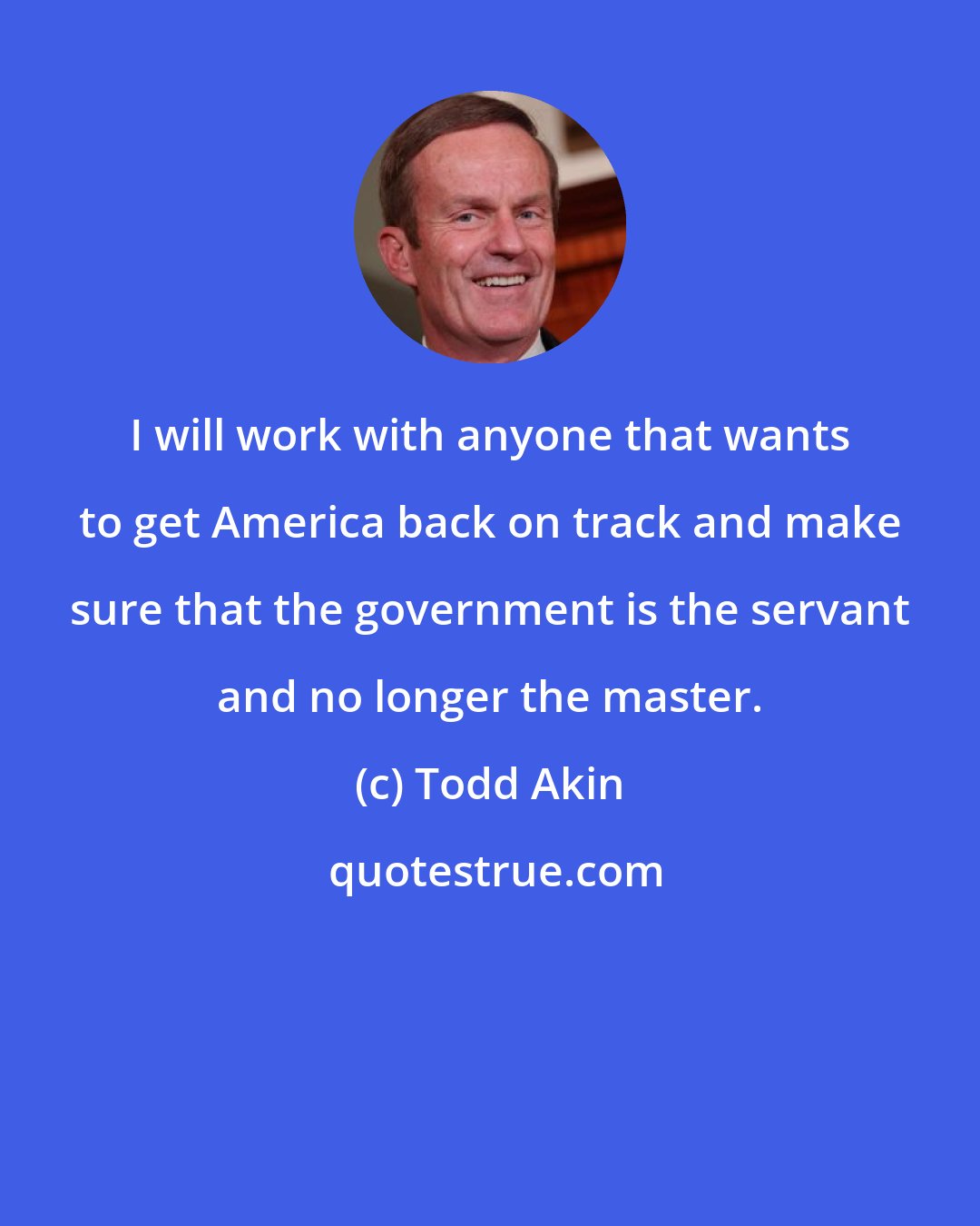 Todd Akin: I will work with anyone that wants to get America back on track and make sure that the government is the servant and no longer the master.