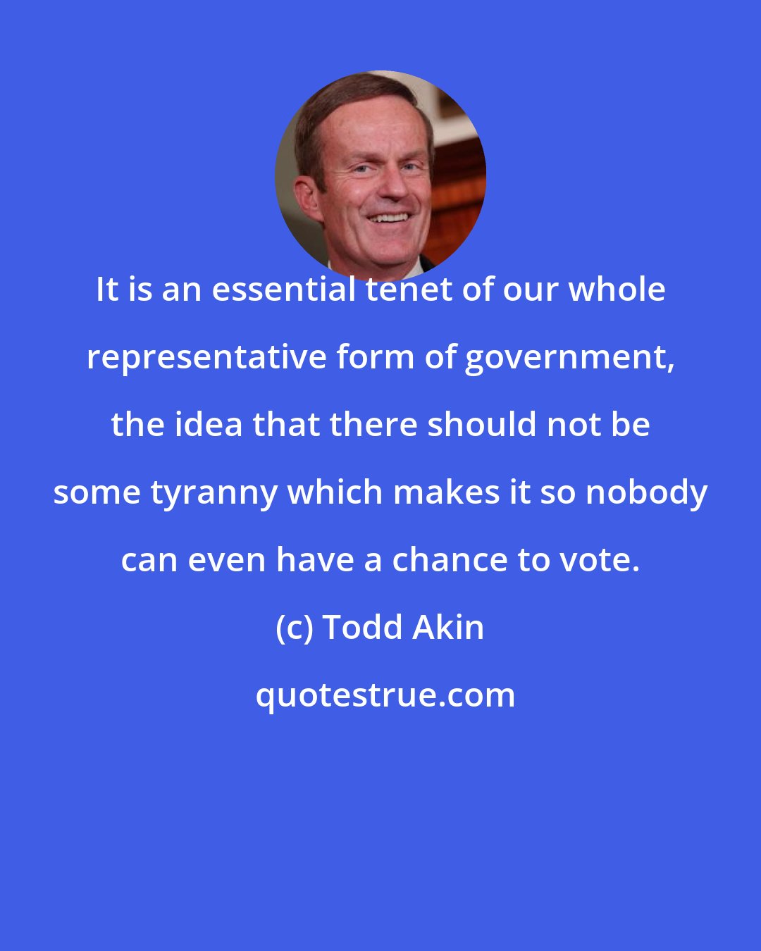 Todd Akin: It is an essential tenet of our whole representative form of government, the idea that there should not be some tyranny which makes it so nobody can even have a chance to vote.