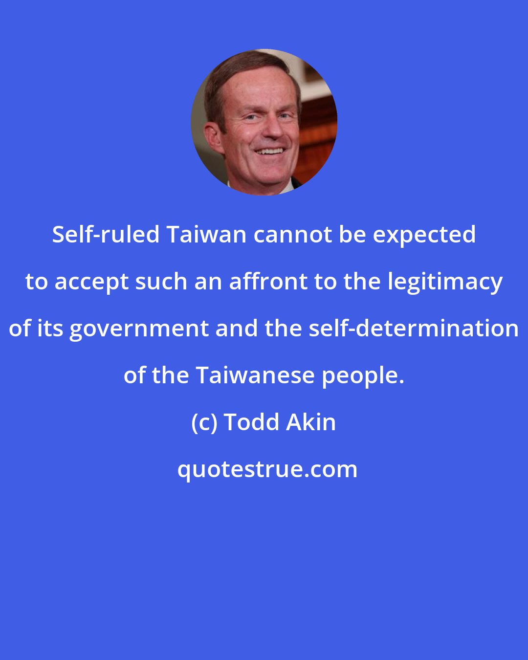 Todd Akin: Self-ruled Taiwan cannot be expected to accept such an affront to the legitimacy of its government and the self-determination of the Taiwanese people.